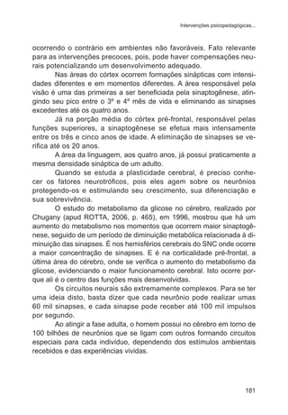 Intervenções psicopedagógicas... 
ocorrendo o contrário em ambientes não favoráveis. Fato relevante 
para as intervenções precoces, pois, pode haver compensações neu-rais 
potencializando um desenvolvimento adequado. 
Nas áreas do córtex ocorrem formações sinápticas com intensi-dades 
diferentes e em momentos diferentes. A área responsável pela 
visão é uma das primeiras a ser beneficiada pela sinaptogênese, atin-gindo 
seu pico entre o 3º e 4º mês de vida e eliminando as sinapses 
181 
excedentes até os quatro anos. 
Já na porção média do córtex pré-frontal, responsável pelas 
funções superiores, a sinaptogênese se efetua mais intensamente 
entre os três e cinco anos de idade. A eliminação de sinapses se ve-rifica 
até os 20 anos. 
A área da linguagem, aos quatro anos, já possui praticamente a 
mesma densidade sináptica de um adulto. 
Quando se estuda a plasticidade cerebral, é preciso conhe-cer 
os fatores neurotróficos, pois eles agem sobre os neurônios 
protegendo-os e estimulando seu crescimento, sua diferenciação e 
sua sobrevivência. 
O estudo do metabolismo da glicose no cérebro, realizado por 
Chugany (apud ROTTA, 2006, p. 465), em 1996, mostrou que há um 
aumento do metabolismo nos momentos que ocorrem maior sinaptogê-nese, 
seguido de um período de diminuição metabólica relacionada à di-minuição 
das sinapses. É nos hemisférios cerebrais do SNC onde ocorre 
a maior concentração de sinapses. E é na corticalidade pré-frontal, a 
última área do cérebro, onde se verifica o aumento do metabolismo da 
glicose, evidenciando o maior funcionamento cerebral. Isto ocorre por-que 
ali é o centro das funções mais desenvolvidas. 
Os circuitos neurais são extremamente complexos. Para se ter 
uma ideia disto, basta dizer que cada neurônio pode realizar umas 
60 mil sinapses, e cada sinapse pode receber até 100 mil impulsos 
por segundo. 
Ao atingir a fase adulta, o homem possui no cérebro em torno de 
100 bilhões de neurônios que se ligam com outros formando circuitos 
especiais para cada indivíduo, dependendo dos estímulos ambientais 
recebidos e das experiências vividas. 
 