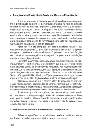Eva Alda Cavasotto e Eva Chagas 
4. Relação entre Plasticidade Cerebral e Memória/Experiência 
182 
O ato de aprender evidencia, por si só, a relação existente en-tre 
a plasticidade cerebral e memória/experiência. O fato de alguém 
realizar atividades motoras (engatinhar, caminhar, correr) e gnósticas 
(identificar sensações, noção de esquema corporal, reconhecer sons, 
imagens, etc.) e de poder expressar-se oralmente, por escrito ou com 
gestos, demonstra que esta pessoa tem capacidade de realizar ativida-des 
diferentes, exatamente porque seu desenvolvimento cerebral, em 
estreita relação com a área da memória e estimulado por experiências 
variadas, lhe possibilitou o ato de aprender. 
Aprender é um ato complexo, onde todo o sistema nervoso está 
envolvido. Duas porções do SNC têm importância destacada na apren-dizagem: 
o cerebelo e o sistema límbico. O primeiro possui uma função 
coordenadora do ato cognitivo e o segundo proporciona à modulação 
afetiva, a execução da função. 
Cientistas realizaram experiências com diferentes espécies de ani-mais, 
inclusive com humanos, e identificaram que áreas cerebrais foram 
mais ativadas devido às estimulações recebidas. Foi possível identificar 
também que há uma fase da vida, em cada espécie, em que determinadas 
aprendizagens são mais bem realizadas. Estudos, como o de Werker e 
Tees (1984 apud ROTTA, 2006, p. 466) comprovaram, ainda, que quanto 
mais precoce for a estimulação cerebral, melhor será a aprendizagem. 
Atualmente sabe-se que o cérebro, além de ser capaz de produzir 
novos neurônios, tem possibilidades de aprender sempre que for estimula-do 
e submetido a experiências, a novas vivências. Acreditando na relação 
experiência/estimulação é que se realiza o trabalho de reabilitação. 
É evidente que há um período, em nossas vidas, mais propí-cio 
para que aprendizagens sejam feitas. No entanto, sabe-se também 
que, mesmo adultos, são capazes de responder à estimulação e de-senvolver 
seus potenciais. Isto, porém, vai exigir mais de cada um dos 
envolvidos nesta tarefa. 
5. Plasticidade Cerebral e Possibilidades Terapêuticas 
Sobre as questões da plasticidade cerebral ainda em estu-do, 
foram definidos alguns princípios gerais, tais como: 
 