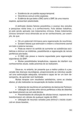 Intervenções psicopedagógicas... 
183 
• Existência de um padrão espaço-temporal; 
• Ocorrência comum entre espécies; 
• Evidência de que tanto o SNC como o SNP, de uma mesma 
espécie, apresentam plasticidade. 
A definição destes fatores possibilitou o avanço dos estudos 
e pesquisas nesta área, e o conhecimento, fruto destes trabalhos, 
já está sendo aplicado nos tratamentos clínicos. Estes tratamentos 
clínicos tomaram nova dimensão ao se ter conhecimento, por exem-plo, 
de que: 
• Há um potencial intrínseco para regeneração de neurônios; 
• Existem fatores que estimulam e inibem o crescimento axonal 
em todo o sistema nervoso; 
• Pode-se intervir no sentido de aumentar as substâncias exci-tatórias 
e diminuir as inibitórias, possibilitando a regeneração de nervos 
periféricos pós-lesão; 
• O SNC não possui a mesma capacidade para regeneração 
espontânea do SNP; 
• Muitas possibilidades terapêuticas, capazes de interferir nos 
conhecimentos atuais, estão próximas de se realizarem. 
Deve-se, no entanto, ter presente que a melhor prática é a pre-venção 
das doenças neurológicas, proporcionando ao indivíduo saudá-vel 
uma estimulação adequada, tornando-o capaz de ter um bom de-sempenho, 
de aprender com facilidade. 
Muitas terapias com resultados satisfatórios, como as citadas 
abaixo, já são realizadas na recuperação de lesões cerebrais: 
• Implantes de neurônios em portadores da doença de Parkison; 
• Utilização de pontes entre nervos periféricos e área de distantes 
que desenvolveram-se com esta técnica; 
• Possibilidades de utilização de células-tronco, capazes de se 
transformarem em células de qualquer região do SNC; 
• Utilização de recursos variados para diminuir o tecido cicatri-cial 
em áreas lesadas; 
 
