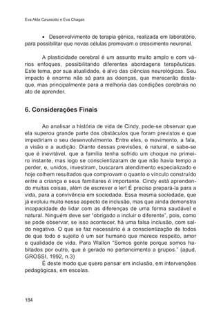 Eva Alda Cavasotto e Eva Chagas 
184 
• Desenvolvimento de terapia gênica, realizada em laboratório, 
para possibilitar que novas células promovam o crescimento neuronal. 
A plasticidade cerebral é um assunto muito amplo e com vá-rios 
enfoques, possibilitando diferentes abordagens terapêuticas. 
Este tema, por sua atualidade, é alvo das ciências neurológicas. Seu 
impacto é enorme não só para as doenças, que merecerão desta-que, 
mas principalmente para a melhoria das condições cerebrais no 
ato de aprender. 
6. Considerações Finais 
Ao analisar a história de vida de Cindy, pode-se observar que 
ela superou grande parte dos obstáculos que foram previstos e que 
impediriam o seu desenvolvimento. Entre eles, o movimento, a fala, 
a visão e a audição. Diante dessas previsões, é natural, e sabe-se 
que é inevitável, que a família tenha sofrido um choque no primei-ro 
instante, mas logo se conscientizaram de que não havia tempo a 
perder, e, unidos, investiram, buscaram atendimento especializado e 
hoje colhem resultados que comprovam o quanto o vínculo construído 
entre a criança e seus familiares é importante. Cindy está aprenden-do 
muitas coisas, além de escrever e ler! É preciso prepará-la para a 
vida, para a convivência em sociedade. Essa mesma sociedade, que 
já evoluiu muito nesse aspecto de inclusão, mas que ainda demonstra 
incapacidade de lidar com as diferenças de uma forma saudável e 
natural. Ninguém deve ser “obrigado a incluir o diferente”, pois, como 
se pode observar, se isso acontecer, há uma falsa inclusão, com sal-do 
negativo. O que se faz necessário é a conscientização de todos 
de que todo o sujeito é um ser humano que merece respeito, amor 
e qualidade de vida. Para Wallon “Somos gente porque somos ha-bitados 
por outro, que é gerado no pertencimento a grupos.” (apud, 
GROSSI, 1992, n.3) 
É deste modo que quero pensar em inclusão, em intervenções 
pedagógicas, em escolas. 
 