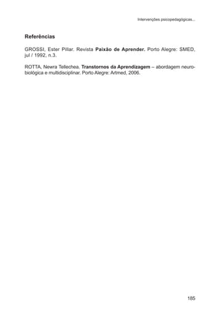 Intervenções psicopedagógicas... 
Referências 
GROSSI, Ester Pillar. Revista Paixão de Aprender. Porto Alegre: SMED, 
jul / 1992, n.3. 
ROTTA, Newra Tellechea. Transtornos da Aprendizagem – abordagem neuro-biológica 
185 
e multidisciplinar. Porto Alegre: Artmed, 2006. 
 