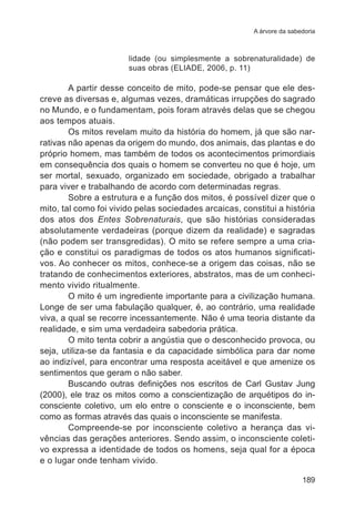 A árvore da sabedoria 
lidade (ou simplesmente a sobrenaturalidade) de 
suas obras (ELIADE, 2006, p. 11) 
A partir desse conceito de mito, pode-se pensar que ele des-creve 
as diversas e, algumas vezes, dramáticas irrupções do sagrado 
no Mundo, e o fundamentam, pois foram através delas que se chegou 
aos tempos atuais. 
Os mitos revelam muito da história do homem, já que são nar-rativas 
não apenas da origem do mundo, dos animais, das plantas e do 
próprio homem, mas também de todos os acontecimentos primordiais 
em consequência dos quais o homem se converteu no que é hoje, um 
ser mortal, sexuado, organizado em sociedade, obrigado a trabalhar 
para viver e trabalhando de acordo com determinadas regras. 
Sobre a estrutura e a função dos mitos, é possível dizer que o 
mito, tal como foi vivido pelas sociedades arcaicas, constitui a história 
dos atos dos Entes Sobrenaturais, que são histórias consideradas 
absolutamente verdadeiras (porque dizem da realidade) e sagradas 
(não podem ser transgredidas). O mito se refere sempre a uma cria-ção 
e constitui os paradigmas de todos os atos humanos significati-vos. 
Ao conhecer os mitos, conhece-se a origem das coisas, não se 
tratando de conhecimentos exteriores, abstratos, mas de um conheci-mento 
vivido ritualmente. 
O mito é um ingrediente importante para a civilização humana. 
Longe de ser uma fabulação qualquer, é, ao contrário, uma realidade 
viva, a qual se recorre incessantemente. Não é uma teoria distante da 
realidade, e sim uma verdadeira sabedoria prática. 
O mito tenta cobrir a angústia que o desconhecido provoca, ou 
seja, utiliza-se da fantasia e da capacidade simbólica para dar nome 
ao indizível, para encontrar uma resposta aceitável e que amenize os 
sentimentos que geram o não saber. 
Buscando outras definições nos escritos de Carl Gustav Jung 
(2000), ele traz os mitos como a conscientização de arquétipos do in-consciente 
coletivo, um elo entre o consciente e o inconsciente, bem 
189 
como as formas através das quais o inconsciente se manifesta. 
Compreende-se por inconsciente coletivo a herança das vi-vências 
das gerações anteriores. Sendo assim, o inconsciente coleti-vo 
expressa a identidade de todos os homens, seja qual for a época 
e o lugar onde tenham vivido. 
 