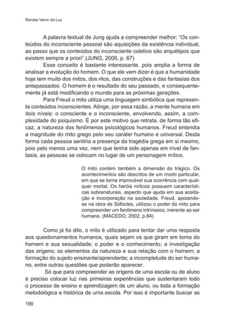 Renata Vanin da Luz 
190 
A palavra textual de Jung ajuda a compreender melhor: “Os con-teúdos 
do inconsciente pessoal são aquisições da existência individual, 
ao passo que os conteúdos do inconsciente coletivo são arquétipos que 
existem sempre a priori”.(JUNG, 2000, p. 67) 
Esse conceito é bastante interessante, pois amplia a forma de 
analisar a evolução do homem. O que ele vem dizer é que a humanidade 
hoje tem muito dos mitos, dos ritos, das construções e das fantasias dos 
antepassados. O homem é o resultado do seu passado, e consequente-mente 
já está modificando o mundo para as próximas gerações. 
Para Freud o mito utiliza uma linguagem simbólica que represen-ta 
conteúdos inconscientes. Atinge, por essa razão, a mente humana em 
dois níveis: o consciente e o inconsciente, envolvendo, assim, a com-plexidade 
do psiquismo. É por este motivo que retrata, de forma tão efi-caz, 
a natureza dos fenômenos psicológicos humanos. Freud entendia 
a magnitude do mito grego pelo seu caráter humano e universal. Desta 
forma cada pessoa sentiria a presença da tragédia grega em si mesmo, 
pois pelo menos uma vez, nem que tenha sido apenas em nível de fan-tasia, 
as pessoas se colocam no lugar de um personagem mítico. 
O mito contém também a dimensão do trágico. Os 
acontecimentos são descritos de um modo particular, 
em que se torna improvável sua ocorrência com qual-quer 
mortal. Os heróis míticos possuem característi-cas 
sobrenaturais, aspecto que ajuda em sua aceita-ção 
e incorporação na sociedade. Freud, apoiando-se 
na obra de Sófocles, utilizou o poder do mito para 
compreender um fenômeno intrínseco, inerente ao ser 
humano. (MACEDO, 2002, p.84) 
Como já foi dito, o mito é utilizado para tentar dar uma resposta 
aos questionamentos humanos, quais sejam os que giram em torno do 
homem e sua sexualidade; o poder e o conhecimento; a investigação 
das origens; os elementos da natureza e sua relação com o homem; a 
formação do sujeito ensinante/aprendente; a incompletude do ser huma-no, 
entre outras questões que poderão aparecer. 
Só que para compreender as origens de uma escola ou de aluno 
é preciso colocar luz nas primeiras experiências que sustentaram todo 
o processo de ensino e aprendizagem de um aluno, ou toda a formação 
metodológica e histórica de uma escola. Por isso é importante buscar as 
 