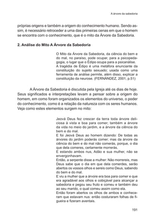 A árvore da sabedoria 
próprias origens e também a origem do conhecimento humano. Sendo as-sim, 
é necessário retroceder a uma das primeiras cenas em que o homem 
se encontra com o conhecimento, que é o mito da Árvore da Sabedoria. 
2. Análise do Mito A Árvore da Sabedoria 
O Mito da Árvore da Sabedoria, da ciência do bem e 
do mal, no paraíso, pode ocupar, para a psicopeda-gogia, 
o lugar que o Édipo ocupa para a psicanálise. 
A tragédia de Édipo é uma metáfora enunciante da 
constituição do sujeito sexuado; usada como uma 
ferramenta de análise permite, além disso, explicar a 
constituição da neurose. (FERNÁNDEZ, 2001, p.51) 
A Árvore da Sabedoria é discutida pela Igreja até os dias de hoje. 
Seus significados e interpretações levam a pensar sobre a origem do 
homem, em como foram organizados os elementos do universo, o poder 
do conhecimento, como é a relação da natureza com os seres humanos. 
Veja como estes elementos surgem no mito: 
Jeová Deus fez crescer da terra toda árvore deli-ciosa 
à vista e boa para comer; também a árvore 
da vida no meio do jardim, e a árvore da ciência do 
bem e do mal. 
E foi Jeová Deus ao homem dizendo: De todas as 
árvores do jardim poderás comer; mas da árvore da 
ciência do bem e do mal não comerás, porque, o dia 
que dela comeres, certamente morrerás. 
E estando ambos nus, Adão e sua mulher, não se 
envergonhavam. 
Então, a serpente disse a mulher: Não morrereis, mas 
Deus sabe que o dia em que dela comerdes, serão 
abertos os vossos olhos e sereis como Deus, sabendo 
do bem e do mal. 
E viu a mulher que a árvore era boa para comer e que 
era agradável aos olhos e cobiçável para alcançar a 
sabedoria e pegou seu fruto e comeu e também deu 
ao seu marido, o qual comeu assim como ela. 
Então foram abertos os olhos de ambos e conhece-ram 
que estavam nus: então costuraram folhas de fi-gueira 
e fizeram aventais. 
191 
 
