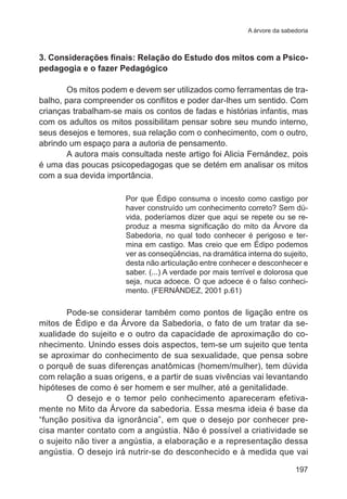 A árvore da sabedoria 
3. Considerações finais: Relação do Estudo dos mitos com a Psico-pedagogia 
197 
e o fazer Pedagógico 
Os mitos podem e devem ser utilizados como ferramentas de tra-balho, 
para compreender os conflitos e poder dar-lhes um sentido. Com 
crianças trabalham-se mais os contos de fadas e histórias infantis, mas 
com os adultos os mitos possibilitam pensar sobre seu mundo interno, 
seus desejos e temores, sua relação com o conhecimento, com o outro, 
abrindo um espaço para a autoria de pensamento. 
A autora mais consultada neste artigo foi Alicia Fernández, pois 
é uma das poucas psicopedagogas que se detém em analisar os mitos 
com a sua devida importância. 
Por que Édipo consuma o incesto como castigo por 
haver construído um conhecimento correto? Sem dú-vida, 
poderíamos dizer que aqui se repete ou se re-produz 
a mesma significação do mito da Árvore da 
Sabedoria, no qual todo conhecer é perigoso e ter-mina 
em castigo. Mas creio que em Édipo podemos 
ver as conseqüências, na dramática interna do sujeito, 
desta não articulação entre conhecer e desconhecer e 
saber. (...) A verdade por mais terrível e dolorosa que 
seja, nuca adoece. O que adoece é o falso conheci-mento. 
(FERNÁNDEZ, 2001 p.61) 
Pode-se considerar também como pontos de ligação entre os 
mitos de Édipo e da Árvore da Sabedoria, o fato de um tratar da se-xualidade 
do sujeito e o outro da capacidade de aproximação do co-nhecimento. 
Unindo esses dois aspectos, tem-se um sujeito que tenta 
se aproximar do conhecimento de sua sexualidade, que pensa sobre 
o porquê de suas diferenças anatômicas (homem/mulher), tem dúvida 
com relação a suas origens, e a partir de suas vivências vai levantando 
hipóteses de como é ser homem e ser mulher, até a genitalidade. 
O desejo e o temor pelo conhecimento apareceram efetiva-mente 
no Mito da Árvore da sabedoria. Essa mesma ideia é base da 
“função positiva da ignorância”, em que o desejo por conhecer pre-cisa 
manter contato com a angústia. Não é possível a criatividade se 
o sujeito não tiver a angústia, a elaboração e a representação dessa 
angústia. O desejo irá nutrir-se do desconhecido e à medida que vai 
 