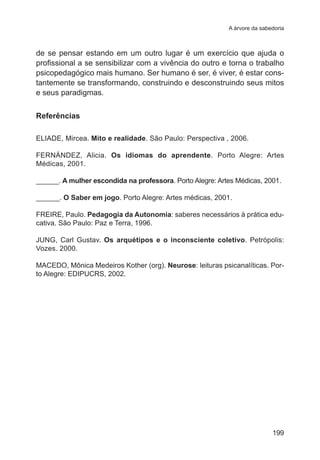 A árvore da sabedoria 
de se pensar estando em um outro lugar é um exercício que ajuda o 
profissional a se sensibilizar com a vivência do outro e torna o trabalho 
psicopedagógico mais humano. Ser humano é ser, é viver, é estar cons-tantemente 
se transformando, construindo e desconstruindo seus mitos 
199 
e seus paradigmas. 
Referências 
ELIADE, Mircea. Mito e realidade. São Paulo: Perspectiva , 2006. 
FERNÁNDEZ, Alicia. Os idiomas do aprendente. Porto Alegre: Artes 
Médicas, 2001. 
______. A mulher escondida na professora. Porto Alegre: Artes Médicas, 2001. 
______. O Saber em jogo. Porto Alegre: Artes médicas, 2001. 
FREIRE, Paulo. Pedagogia da Autonomia: saberes necessários à prática edu-cativa. 
São Paulo: Paz e Terra, 1996. 
JUNG, Carl Gustav. Os arquétipos e o inconsciente coletivo. Petrópolis: 
Vozes. 2000. 
MACEDO, Mônica Medeiros Kother (org). Neurose: leituras psicanalíticas. Por-to 
Alegre: EDIPUCRS, 2002. 
 