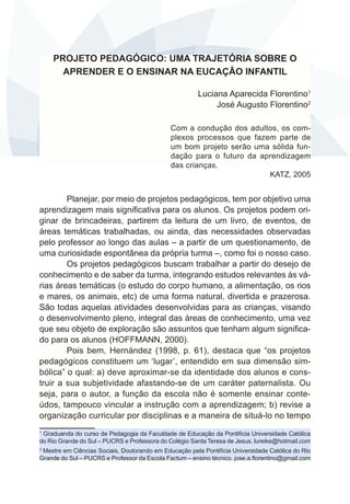 PROJETO PEDAGÓGICO: UMA TRAJETÓRIA SOBRE O 
APRENDER E O ENSINAR NA EUCAÇÃO INFANTIL 
Luciana Aparecida Florentino1 
José Augusto Florentino2 
Com a condução dos adultos, os com-plexos 
processos que fazem parte de 
um bom projeto serão uma sólida fun-dação 
para o futuro da aprendizagem 
das crianças. 
KATZ, 2005 
Planejar, por meio de projetos pedagógicos, tem por objetivo uma 
aprendizagem mais significativa para os alunos. Os projetos podem ori-ginar 
de brincadeiras, partirem da leitura de um livro, de eventos, de 
áreas temáticas trabalhadas, ou ainda, das necessidades observadas 
pelo professor ao longo das aulas – a partir de um questionamento, de 
uma curiosidade espontânea da própria turma –, como foi o nosso caso. 
Os projetos pedagógicos buscam trabalhar a partir do desejo de 
conhecimento e de saber da turma, integrando estudos relevantes às vá-rias 
áreas temáticas (o estudo do corpo humano, a alimentação, os rios 
e mares, os animais, etc) de uma forma natural, divertida e prazerosa. 
São todas aquelas atividades desenvolvidas para as crianças, visando 
o desenvolvimento pleno, integral das áreas de conhecimento, uma vez 
que seu objeto de exploração são assuntos que tenham algum significa-do 
para os alunos (HOFFMANN, 2000). 
Pois bem, Hernández (1998, p. 61), destaca que “os projetos 
pedagógicos constituem um ‘lugar’, entendido em sua dimensão sim-bólica” 
o qual: a) deve aproximar-se da identidade dos alunos e cons-truir 
a sua subjetividade afastando-se de um caráter paternalista. Ou 
seja, para o autor, a função da escola não é somente ensinar conte-údos, 
tampouco vincular a instrução com a aprendizagem; b) revise a 
organização curricular por disciplinas e a maneira de situá-lo no tempo 
1 Graduanda do curso de Pedagogia da Faculdade de Educação da Pontifícia Universidade Católica 
do Rio Grande do Sul – PUCRS e Professora do Colégio Santa Teresa de Jesus. lureike@hotmail.com 
2 Mestre em Ciências Sociais, Doutorando em Educação pela Pontifícia Universidade Católica do Rio 
Grande do Sul – PUCRS e Professor da Escola Factum – ensino técnico. jose.a.florentino@gmail.com 
 