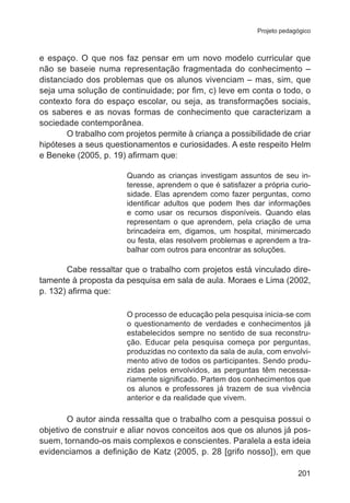 Projeto pedagógico 
e espaço. O que nos faz pensar em um novo modelo curricular que 
não se baseie numa representação fragmentada do conhecimento – 
distanciado dos problemas que os alunos vivenciam – mas, sim, que 
seja uma solução de continuidade; por fim, c) leve em conta o todo, o 
contexto fora do espaço escolar, ou seja, as transformações sociais, 
os saberes e as novas formas de conhecimento que caracterizam a 
sociedade contemporânea. 
O trabalho com projetos permite à criança a possibilidade de criar 
hipóteses a seus questionamentos e curiosidades. A este respeito Helm 
e Beneke (2005, p. 19) afirmam que: 
Quando as crianças investigam assuntos de seu in-teresse, 
aprendem o que é satisfazer a própria curio-sidade. 
Elas aprendem como fazer perguntas, como 
identificar adultos que podem lhes dar informações 
e como usar os recursos disponíveis. Quando elas 
representam o que aprendem, pela criação de uma 
brincadeira em, digamos, um hospital, minimercado 
ou festa, elas resolvem problemas e aprendem a tra-balhar 
201 
com outros para encontrar as soluções. 
Cabe ressaltar que o trabalho com projetos está vinculado dire-tamente 
à proposta da pesquisa em sala de aula. Moraes e Lima (2002, 
p. 132) afirma que: 
O processo de educação pela pesquisa inicia-se com 
o questionamento de verdades e conhecimentos já 
estabelecidos sempre no sentido de sua reconstru-ção. 
Educar pela pesquisa começa por perguntas, 
produzidas no contexto da sala de aula, com envolvi-mento 
ativo de todos os participantes. Sendo produ-zidas 
pelos envolvidos, as perguntas têm necessa-riamente 
significado. Partem dos conhecimentos que 
os alunos e professores já trazem de sua vivência 
anterior e da realidade que vivem. 
O autor ainda ressalta que o trabalho com a pesquisa possui o 
objetivo de construir e aliar novos conceitos aos que os alunos já pos-suem, 
tornando-os mais complexos e conscientes. Paralela a esta ideia 
evidenciamos a definição de Katz (2005, p. 28 [grifo nosso]), em que 
 