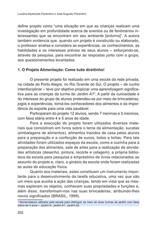 Luciana Aparecida Florentino e José Augusto Florentino 
define projeto como “uma situação em que as crianças realizam uma 
investigação em profundidade acerca de eventos ou de fenômenos in-teressantes 
202 
que se encontram em seu ambiente [entorno]”. A autora 
também evidencia que, quando um projeto é construído ou elaborado, 
o professor analisa e considera as experiências, os conhecimentos, as 
habilidades e os interesses prévios de seus alunos – esforçando-se, 
através da pesquisa, para encontrar as respostas junto com o grupo, 
aos questionamentos levantados. 
1. O Projeto Alimentação: Come tudo direitinho! 
O presente projeto foi realizado em uma escola da rede privada, 
na cidade de Porto Alegre, no Rio Grande do Sul. O projeto – de cunho 
interdisciplinar – teve por objetivo propiciar uma aprendizagem significa-tiva 
para as crianças da turma do Jardim A13. A partir da curiosidade e 
do interesse do grupo de alunos pretendeu-se por meio de brincadeiras, 
jogos e experiências, torná-los conhecedores dos alimentos e da impor-tância 
do esporte para uma vida saudável. 
Participaram do projeto 12 alunos, sendo 7 meninas e 5 meninos, 
com faixa etária entre 4 e 5 anos de idade. 
Para a execução do projeto foram utilizados diversos mate-riais 
que consistiram em livros sobre o tema da alimentação, sucatas 
(embalagens de alimentos), alimentos trazidos de casa pelos alunos 
para a preparação e a confecção de sucos, bolos e tortas. Para tais 
atividades foram utilizados espaços da escola, como a cozinha para a 
preparação dos alimentos, sala de artes para a realização de ativida-des 
artísticas (desenho, pintura, recorte e colagem), a própria biblio-teca 
da escola para pesquisa e empréstimo de livros relacionados ao 
assunto do projeto e, claro, o ginásio da escola onde foram realizadas 
as aulas de educação física. 
Quanto aos materiais, estes constituem um instrumento impor-tante 
para o desenvolvimento da tarefa educativa, uma vez que são 
um meio que auxilia a ação das crianças, tendo em vista que as mes-mas 
exploram os objetos, conhecem suas propriedades e funções e, 
além disso, transformam-nos nas suas brincadeiras, atribuindo-lhes 
novos significados (BRASIL, 1999). 
3 Nomenclatura utilizada pela escola para distinguir as mais de duas turmas de jardim com faixa 
etária de 4 anos – Jardim A, Jardim A1, Jardim A2. 
 
