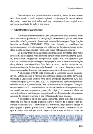 Projeto pedagógico 
Com relação aos procedimentos adotados, estes foram inúme-ros, 
observando o período de duração do projeto que foi de aproxima-damente 
1 mês. As atividades ao longo do projeto foram registradas 
203 
por meio do diário de aula e por fotos. 
1.1 Construindo a justificativa 
A prevalência da obesidade vem crescendo em todo o mundo a um 
ritmo alarmante, justificando a designação de epidemia global, que lhe é 
atribuída pela Organização Pan-americana de Saúde e pela Organização 
Mundial de Saúde (OPAS/OMS, 2003). Não obstante, a prevalência do 
excesso de peso em crianças parece estar aumentando em nossa socie-dade 
e, isto se deve, muitas vezes, aos maus hábitos alimentares. 
Se perguntássemos as nossas crianças que alimentos elas mais 
preferem, as respostas mais comuns certamente seriam: cachorro-quen-te, 
batata-frita, salgadinho, refrigerante, doces, etc. Percebemos que 
cada vez menos os pais delegam tempo para pensar numa alimentação 
de qualidade para seus filhos. Esta falta de tempo resulta, muitas vezes, 
em uma alimentação inadequada, fazendo com que a obesidade infantil 
torne-se uma das doenças mais preocupantes em todo o mundo. 
A obesidade infantil está crescendo e atingindo níveis conside-ráveis. 
Estima-se que o número de crianças obesas no Brasil tenha au-mentado 
5 vezes nos últimos vinte anos, atingindo atualmente 10% das 
crianças no país (OPAS/OMS, 2003). O problema traz sérios comprometi-mentos 
à saúde e, em especial, tem reflexos na aprendizagem. Crianças 
obesas ou acima do peso são alvos muitas vezes de apelidos pejorativos, 
sendo vítimas, em casos mais graves, de bullying4, o que acaba afetando 
sua autoestima e autoimagem, prejudicando a integração da criança com 
o grupo de colegas e, ainda, o seu próprio rendimento escolar. 
A obesidade pode ser vista, portanto, como um dos grandes 
desafios de nossa saúde pública, sendo motivo de debates por di-versos 
especialistas – nutricionistas, médicos, educadores físicos e 
pedagogos – preocupados com o seu agravamento. Podemos dizer 
que existem dois fatores muito importantes e que estão na base do 
4 A palavra “Bully” é de origem inglesa e significa “valentão”. O bullying consiste na prática de 
atribuir apelidos pejorativos às pessoas. No ambiente escolar, grande parte das agressões é psico-lógica, 
ocasionada principalmente pelo uso negativo de apelidos e expressões pejorativas, podendo 
chegar, em alguns casos, ao uso de violência física. 
 