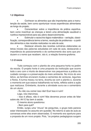 Projeto pedagógico 
205 
1.2 Objetivos 
• Conhecer os alimentos que são importantes para a manu-tenção 
da saúde, bem como oportunizar novas experiências alimentares 
ao longo do projeto; 
• Conscientizar sobre a importância da prática esportiva, 
bem como incentivar as crianças a terem uma alimentação saudável e 
nutritiva imprescindível para seu pleno desenvolvimento; 
• Estimular o raciocínio lógico matemático – seriação, classi-ficação, 
correspondência termo a termo, resolução de problemas – a partir 
dos alimentos e das receitas realizadas na sala de aula; 
• Destacar através das receitas culinárias elaboradas as 
letras iniciais das palavras estudadas em sala de aula, destacando a 
importância do posicionamento e do conhecimento dos sons que pro-duzem 
e o nome que recebem, isto é, a relação fonema-grafema. 
1.3 O início 
Tudo começou com o plantio de uma pequena horta no jardim 
da escola. O projeto horta é uma proposta da instituição que ocorre 
todo o ano com o intuito de desenvolver nos pequeninos a prática do 
cuidado consigo e a preservação do meio ambiente. No início do ano 
letivo, as famílias enviaram mudas e sementes de verduras, legumes 
e flores. A turma mexeu na terra, divertiu-se com o plantio e, durante 
o momento em que estava trabalhando na horta, refletia sobre a ação 
que realizava. Entretanto, durante a atividade ouviu-se o comentário 
de um aluno: 
- Eu não vou comer isso não! Eca! Isso é ruim! 
Logo, nós intervimos. 
- Isso é alface, não é ruim! Nós devemos provar antes de falar 
sobre ele. Ah! E faz bem à saúde. 
O mesmo aluno questionou: 
- Bem para quê? 
Então, surgiu uma “chuva” de perguntas, o grupo todo parecia 
estar interessado no assunto em questão. No retorno à sala de aula as 
conversas entre eles eram observadas. O momento era oportuno para 
a proposta de um novo projeto. Pois, “os projetos pedagógicos surgem 
 