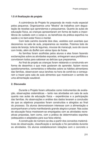 Projeto pedagógico 
211 
1.5 A finalização do projeto 
A culminância do Projeto foi preparada de modo muito especial 
pelos pequenos. Organizamos uma “Mostra” de trabalhos com degus-tação 
de receitas que aprendemos e pesquisamos. Quanto às aulas de 
educação física, as crianças apresentaram em forma de teatro a impor-tância 
do cuidado com o corpo e, os benefícios da prática esportiva na 
saúde e no bem-estar físico e mental. 
Com todo carinho durante dois dias, vestidos com aventais que 
decoramos na sala de aula, preparamos as receitas. Fizemos bolo de 
casca de laranja, torta de legumes, mousse de maracujá, suco de couve 
com limão, além do Buffet com vários tipos de frutas. 
As famílias foram acolhidas pelos alunos e eles foram fazendo 
exclamações sobre as atividades expostas, entregaram seus portfólios e 
convidaram todos para saborear as delícias que preparamos. 
Ao final do projeto as crianças foram relatando e construindo em 
forma de desenhos o que mais gostaram de aprender, faziam novos 
questionamentos, comentários e reflexões sobre os hábitos alimentares 
das famílias, observavam seus lanches na hora de comê-los e começa-ram 
a trazer para sala de aula alimentos que mostravam o sentido de 
uma alimentação saudável. 
2. Discussão 
Durante o Projeto foram utilizados como instrumentos de avalia-ção, 
observações sistemáticas – tanto nas atividades em sala de aula 
quanto nas aulas de educação física – experiências e a participação 
das famílias. As observações e análise dos dados levaram a conclusão 
de que os objetivos propostos foram construídos e atingidos ao final 
do processo. Os alunos demonstraram interesse com a alimentação e 
acompanharam a horta manifestando grande alegria e prazer. Nas aulas 
de educação física mostraram-se empolgados com as atividades recre-ativas 
propostas, bem como, com a prática de determinados esportes 
(adequados e adaptados para sua faixa etária). 
A construção do número se deu a partir dos conceitos matemá-ticos 
de observação, classificação e seriação e foi percebida durante 
as atividades. Os alunos estabeleceram relações com o concreto e 
 