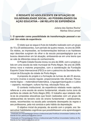 O RESGATE DO ADOLESCENTE EM SITUAÇÃO DE 
VULNERABILIDADE SOCIAL: AS POSSIBILIDADES DA 
AÇÃO EDUCATIVA – UM RELATO DE EXPERIÊNCIA 
Juliana dos Santos Rocha1 
Marlise Silva Lemos2 
1. O aprender como possibilidade de transformação pessoal e so-cial: 
Um relato de experiência 
O relato que se segue é fruto do trabalho realizado com um grupo 
de 15 a 20 adolescentes, num período de quatro meses, no ano de 2009. 
Os relatos, as impressões, as fundamentações teóricas e as hipóteses 
aqui descritas surgiram do olhar e da escuta psicopedagógica que se 
buscou desenvolver em tal atuação, embasando-se em uma teoria que 
se vale de diferentes áreas do conhecimento. 
O Projeto Cidade Escola iniciou no ano de 2006, com o projeto pi-loto 
em uma escola da rede municipal de Porto Alegre. No ano de 2009, 
tomou nova e maiores proporções, com a coordenação da Fundação 
Esporte Clube Internacional (FECI) e com o patrocínio da Secretaria Mu-nicipal 
de Educação da cidade de Porto Alegre. 
A proposta do projeto é a formação de turmas de até 25 alunos, 
no turno inverso à escola regular, proporcionando três oficinas: Pensa-mento 
lógico – matemático/matemática, Linguagem/português e Lúdico 
– capoeira, reciclagem, cultura hip-hop, educação física, etc. 
O contexto institucional, da experiência relatada neste capitulo, 
refere-se a uma escola de ensino fundamental, situada numa zona da 
periferia da cidade de Porto Alegre (RS). O trabalho aqui relatado refe-re- 
se às propostas educativas que foram realizadas com um grupo de 
adolescentes do terceiro ciclo do ensino fundamental – adolescentes, 
esses, reconhecidos na escola pelo constante desrespeito às regras e 
aos professores, pela má conduta e pelo hábito da depredação. 
O objetivo inicial da proposta, de acordo com o projeto, era ‘de-senvolver 
habilidades cognitivas que possibilitassem uma aprendizagem 
1 Graduada em Psicopedagogia Clínica e Institucional pela Pontifícia Universidade Católica do Rio 
Grande do Sul. juliana.pucrs@yahoo.com.br 
2 Graduada em Psicopedagogia Clínica e Institucional pela Pontifícia Universidade Católica do Rio 
Grande do Sul. liselemos@yahoo.com.br 
 