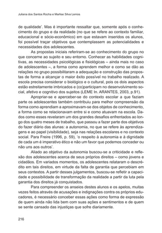 Juliana dos Santos Rocha e Marlise Silva Lemos 
de qualidade’. Mas é importante ressaltar que, somente após o conhe-cimento 
216 
do grupo e da realidade (no que se refere ao contexto familiar, 
educacional e sócio-econômico) em que estavam inseridos os alunos, 
foi possível traçar objetivos que contemplassem as potencialidades e 
necessidades dos adolescentes. 
As propostas iniciais referiram-se ao conhecimento do grupo no 
que concerne ao sujeito e seu entorno. Conhecer as habilidades cogni-tivas, 
as necessidades psicológicas e fisiológicas – ainda mais no caso 
de adolescentes –, a forma como aprendem melhor e como se dão as 
relações no grupo possibilitaram a adequação e construção das propos-tas 
de forma a alcançar o maior êxito possível no trabalho realizado. A 
escola precisa considerar o biológico e o cultural, pois os dois aspectos 
estão estreitamente imbricados e (co)participam no desenvolvimento so-cial, 
afetivo e cognitivo dos sujeitos (LEME In. ARANTES, 2003, p.91). 
Apropriar-se e aperceber-se do contexto escolar a que faziam 
parte os adolescentes também contribuiu para melhor compreensão da 
forma como aprendiam a aproximavam-se dos objetos de conhecimento, 
a forma como se relacionavam entre si e como atuavam na escola. Da-dos 
como esses revelaram um dos grandes desafios enfrentados ao lon-go 
dos quatro meses de trabalho, que passou a fazer parte dos objetivos 
do fazer diário das alunas: a autonomia, no que se refere às aprendiza-gens 
e ao papel (visibilidade), seja nas relações escolares e no contexto 
social. Para Freire (1996, p. 59), ‘o respeito à autonomia e à dignidade 
de cada um é imperativo ético e não um favor que podemos conceder ou 
não uns aos outros’. 
Aliado ao objetivo da autonomia buscou-se a criticidade e refle-xão 
dos adolescentes acerca de seus próprios direitos – como jovens e 
cidadãos. Em variados momentos, os adolescentes relataram o descré-dito 
em tais direitos, em virtude da falta de garantia que percebiam em 
seus contextos. A partir desses julgamentos, buscou-se refletir a capaci-dade 
e possibilidade de transformação da realidade a partir da luta pela 
garantia dos direitos já conquistados. 
Para compreender os anseios destes alunos e os apelos, muitas 
vezes feitos através de acusações e indignações contra os próprios edu-cadores, 
é necessário conceber essas ações como forma de expressão 
de quem ainda não lida bem com suas ações e sentimentos e de quem 
se sente cansado das injustiças que sofre diariamente. 
 