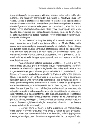 Tecnologia educacional e digital no cenário contemporâneo 
(para elaboração de pequenos vídeos), porque todos estes estão dis-poníveis 
em qualquer computador que tenha o Windows, mas, por 
vezes, alunos e professores desconhecem as diversas possibilidades 
destes editores de textos que também permitem corrigir/revisar textos; 
anexar figuras e músicas; criar palavras cruzadas ou desenhar, entre 
tantas outras atividades educativas. Uma breve capacitação para atua-lização 
docente pode ser realizada quando novas versões do Windows 
e, consequentemente destes recursos, forem instaladas nos computa-dores 
da instituição. 
Em vez de usar a máquina fotográfica ou a filmadora, os alu-nos 
podem ser incentivados a criarem vídeos no Movie Maker, utili-zando 
uma câmera digital ou a webcam do computador. Estes vídeos 
produzidos pelos alunos com seus professores podem ser apresenta-dos 
em aula para análise e debate sobre um determinado tema. São 
denominados de “vídeos caseiros” porque não tem a pretensão de ter 
qualidade técnica de filmagem profissional, mas, sim, de serem utiliza-dos 
21 
didaticamente. 
Nos ambientes virtuais, como no MOODLE, o fórum é um re-curso 
muito utilizado para: seminário virtual, comunicações, aprofun-damento 
de discussão, apresentação de atividades realizadas e en-tregues 
em anexo pelos alunos, para avaliação e comentários do pro-fessor, 
entre outras atividades e objetivos. Existem diferentes tipos de 
fóruns que podem ser configurados pelo professor, mas é importante 
ressaltar que é uma ferramenta assíncrona (não simultânea como o 
chat) que fica disponível no ambiente e visível a todos os participantes 
durante todo o tempo do curso ou disciplina. Este registro das interven-ções 
dos participantes traz contribuição fundamental ao processo de 
reflexão-na-ação-e-sobre-a-ação, além da possibilidade de recupera-ção 
instantânea, a qualquer tempo, dos diálogos, das ideias levantadas 
e das colaborações recebidas, podendo ser lançada no Webfólio (é um 
portfólio online, um registro minucioso das atividades acadêmicas, vi-sando 
não só o registro e avaliação, mas principalmente o crescimento 
e desenvolvimento estudantil). 
O e-mail, como o fórum, é outra ferramenta de comunicação 
entre alunos e professores, mas que exige o hábito de abrir periodica-mente 
a caixa de correio eletrônico e de também, deletar (apagar) as 
mensagens antigas para não sobrecarregar a caixa de correspondência. 
 