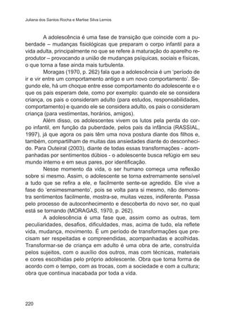 Juliana dos Santos Rocha e Marlise Silva Lemos 
220 
A adolescência é uma fase de transição que coincide com a pu-berdade 
– mudanças fisiológicas que preparam o corpo infantil para a 
vida adulta, principalmente no que se refere à maturação do aparelho re-produtor 
– provocando a união de mudanças psíquicas, sociais e físicas, 
o que torna a fase ainda mais turbulenta. 
Moragas (1970, p. 262) fala que a adolescência é um ‘período de 
ir e vir entre um comportamento antigo e um novo comportamento’. Se-gundo 
ele, há um choque entre esse comportamento do adolescente e o 
que os pais esperam dele, como por exemplo: quando ele se considera 
criança, os pais o consideram adulto (para estudos, responsabilidades, 
comportamento) e quando ele se considera adulto, os pais o consideram 
criança (para vestimentas, horários, amigos). 
Além disso, os adolescentes vivem os lutos pela perda do cor-po 
infantil, em função da puberdade, pelos pais da infância (RASSIAL, 
1997), já que agora os pais têm uma nova postura diante dos filhos e, 
também, compartilham de muitas das ansiedades diante do desconheci-do. 
Para Outeiral (2003), diante de todas essas transformações - acom-panhadas 
por sentimentos dúbios - o adolescente busca refúgio em seu 
mundo interno e em seus pares, por identificação. 
Nesse momento da vida, o ser humano começa uma reflexão 
sobre si mesmo. Assim, o adolescente se torna extremamente sensível 
a tudo que se refira a ele, e facilmente sente-se agredido. Ele vive a 
fase do ‘ensimesmamento’, pois se volta para si mesmo, não demons-tra 
sentimentos facilmente, mostra-se, muitas vezes, indiferente. Passa 
pelo processo de autoconhecimento e descoberta do novo ser, no qual 
está se tornando (MORAGAS, 1970, p. 262). 
A adolescência é uma fase que, assim como as outras, tem 
peculiaridades, desafios, dificuldades, mas, acima de tudo, ela reflete 
vida, mudança, movimento. É um período de transformações que pre-cisam 
ser respeitadas e compreendidas, acompanhadas e acolhidas. 
Transformar-se de criança em adulto é uma obra de arte, construída 
pelos sujeitos, com o auxílio dos outros, mas com técnicas, materiais 
e cores escolhidas pelo próprio adolescente. Obra que toma forma de 
acordo com o tempo, com as trocas, com a sociedade e com a cultura; 
obra que continua inacabada por toda a vida. 
 