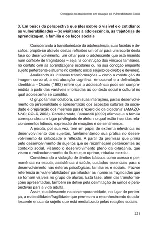 O resgate do adolescente em situação de Vulnerabilidade Social 
3. Em busca da perspectiva que (des)cobre o visível e o cotidiano: 
as vulnerabilidades – (re)visitando a adolescência, as trajetórias de 
aprendizagem, a família e os laços sociais 
Considerando a transitoriedade da adolescência, suas facetas e de-safios, 
propõe-se através destas reflexões um olhar para um recorte desta 
fase do desenvolvimento, um olhar para o adolescente que está inserido 
num contexto de fragilidades – seja na construção dos vínculos familiares, 
no contato com as aprendizagens escolares ou na sua condição enquanto 
sujeito pertencente e atuante no contexto social (sujeito de direitos e deveres). 
Analisando as intensas transformações – como a construção da 
imagem corporal, a estruturação cognitiva, emocional e a delimitação 
identitária – Osório (1992) refere que a adolescência pode ser compre-endida 
a partir das variáveis imbricadas ao contexto social e cultural no 
221 
qual adolescente se constitui. 
O grupo familiar colabora, com suas interações, para o desenvolvi-mento 
da personalidade e apresentação dos aspectos culturais da socie-dade 
e preparação dos mesmos para o ‘exercício da cidadania’ (AMAZO-NAS; 
COLS, 2003). Corroborando, Romanelli (2002) afirma que a família 
corresponde a um lugar privilegiado de afeto, no qual estão inseridos rela-cionamentos 
íntimos, expressão de emoções e de sentimentos. 
A escola, por sua vez, tem um papel de extrema relevância no 
desenvolvimento dos sujeitos, fundamentando sua prática no desen-volvimento 
da criticidade e reflexão. A partir da premissa que prima 
pelo desenvolvimento de sujeitos que se reconhecem pertencentes ao 
contexto social, visando o desenvolvimento pleno da cidadania, que 
visem o redirecionamento do fluxo, que oprime, rebaixa e exclui. 
Considerando a violação de direitos básicos como acesso e per-manência 
na escola, assistência à saúde, cuidados essenciais para o 
desenvolvimento nas esferas psicológicas, familiares e sociais. Faz-se 
referência às ‘vulnerabilidades’ para ilustrar as inúmeras fragilidades que 
se tornam visíveis no grupo de alunos. Esta fase, além das transforma-ções 
apresentadas, também se define pela delimitação de rumos e pers-pectivas 
para a vida adulta. 
Assim, o adolescente na contemporaneidade, no lugar de perten-ça, 
a maleabilidade/fragilidade que permeiam o reconhecimento do ado-lescente 
enquanto sujeito que está mediatizado pelas relações sociais. 
 