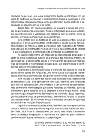 O resgate do adolescente em situação de Vulnerabilidade Social 
ceptíveis desta fase, que está intimamente ligada à afirmação em um 
lugar de pertença, sendo que o pertencimento traduz a sensação a uma 
determinada essência humana, onde predominam trocas afetivas e ca-pacidade 
de reconhecer-se e ao outro. 
Nesta fase, em muitos episódios, se instaura a busca por um lu-gar 
de pertencimento, pelo poder físico e intelectual, pela auto-suficiên-cia, 
reconhecimento e valoração, nas relações com os pares, onde os 
223 
sonhos, crenças e perspectivas se assemelham. 
Em contato com as histórias de vida dos adolescentes, torna-se 
perceptível o anseio por modelos identificatórios, sendo que na contem-poraneidade 
os modelos estão permeados pela fragilidade de referên-cias 
seguras, desvalorizados no que se refere à apresentação de valores 
– o que desfavorece a constituição da identidade do adolescente. 
O sujeito desenvolve um processo de identificação pelos pais, a 
partir de uma elaboração ilusória de perfeição dos mesmos. Porém, na 
adolescência, o adolescente passa a viver a perda dos pais da infância, 
logo percebendo a incompletude desses pais, tais experiências e signifi-cações 
constroem a identidade. 
Diante disso, conjeturamos que a formação dos grupos na fase da 
adolescência ocorre em função de uma nova busca, da segunda identifi-cação, 
que visa à aproximação aos pares com mesmos ideais e crenças. 
Em relação ao perfil dos ídolos dos adolescentes, destacamos 
os Racionais Mc’s, que apresentam em suas estrofes uma realidade 
que não se configura por uma imersão a um universo desconhecido, 
mas como uma manifestação que alerta retirando as viseiras, que são 
ineficientes, para aqueles que se propõem a olhar o que existe, atrás 
dos muros que encobrem os ‘fenômenos de violência’. Essa identifica-ção 
estabelece laços de pertencimento, exerce uma função na cultura 
dos adolescentes. Estes ícones evocam modelos de identificação que 
influenciam as relações interpessoais. 
A partir da admiração pelas letras, trabalhou-se numa perspectiva 
crítica e reflexiva com trechos de algumas músicas dos Racionais Mc’s: 
em ‘Vida Loka Parte II’, destacamos um trecho que reflete a dicotomia 
entre os desejos longínquos e resultantes da opressão pela violência, 
que se expressa pela vitimização e perpetuação: 
Eu durmo pronto pra guerra, e eu não era assim, eu 
tenho ódio, e sei que é mau pra mim. Fazer o que se 
 