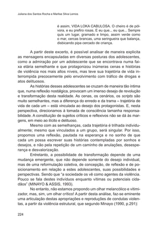 Juliana dos Santos Rocha e Marlise Silva Lemos 
224 
é assim, VIDA LOKA CABULOSA. O cheiro é de pól-vora, 
e eu prefiro rosas. E eu que... eu que... Sempre 
quis um lugar, gramado e limpo, assim verde como 
o mar, cercas brancas, uma seringueira que balança, 
disbicando pipa cercado de criança. 
A partir deste excerto, é possível analisar de maneira explicita 
as mensagens encapsuladas em diversas posturas dos adolescentes, 
como a admiração por um adolescente que se encontrava numa fai-xa 
etária semelhante e que protagonizou inúmeras cenas e histórias 
de violência nos mais altos níveis, mas teve sua trajetória de vida in-terrompida 
precocemente pelo envolvimento com tráfico de drogas e 
atos delituosos. 
As histórias desses adolescentes se cruzam de maneira tão íntima 
que, numa reflexão nostálgica, provocam um imenso desejo de revolução 
e transformação desta realidade. As cenas, os cenários, os scripts são 
muito semelhantes, mas a diferença do enredo e da trama – trajetória de 
vida de cada um – está vinculada ao desejo dos protagonistas. E, nesta 
perspectiva, direcionamos à tomada de consciência tamanha responsa-bilidade. 
A constituição de sujeitos críticos e reflexivos não se dá às mar-gens, 
em meio ao ilícito e delituoso. 
Mesmo com as semelhanças, cada trajetória é trilhada individu-almente; 
mesmo que vinculados a um grupo, será singular. Por isso, 
propomos uma reflexão, pautada na esperança e no sonho de que 
cada um possa escrever suas histórias contempladas por sonhos e 
desejos, e não pela repetição de um caminho de anulações, desespe-rança 
e desvalorização. 
Entretanto, a possibilidade de transformação depende de uma 
mudança emergente, que não depende somente do desejo individual, 
mas de uma reformulação coletiva, de concepção, de reflexão e de po-sicionamento 
em relação a estes adolescentes, suas possibilidades e 
perspectivas. Sendo que “a sociedade os vê como agentes da violência. 
Pouco se fala destes indivíduos enquanto vítimas ou potenciais cida-dãos” 
(MINAYO & ASSIS, 1993). 
No entanto, não estamos propondo um olhar melancólico e vitimi-zador, 
mas, sim, um olhar crítico! A partir desta análise, faz-se eminente 
uma articulação destas apropriações e reproduções de condutas violen-tas, 
a partir da violência estrutural, que segundo Minayo (1990, p.291): 
 