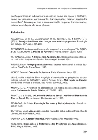O resgate do adolescente em situação de Vulnerabilidade Social 
cação propiciar ao educando ‘assumir-se como ser social e histórico, 
como ser pensante, comunicante, transformador, criador, realizador 
de sonhos’. Isso requer que a escola acredite no poder transformador, 
criador e sonhador de seus alunos. 
227 
Referências 
AMAZONAS, M. C. L., DAMASCENO, P. R., TERTO, L. M. & SILVA, R. R. 
(2003). Arranjos familiares de crianças de camadas populares. Psicologia 
em Estudo, 8 (nº.esp.), 201-208. 
FERNANDEZ, A. A agressividade: qual o teu papel na aprendizagem? In: GROS-SI, 
E. P. & BORDIN, J. Paixão de Aprender. Rio de Janeiro: Vozes. 1992. 
FERNANDEZ, Alicia. A Inteligência Aprisionada: Abordagem psicopedagógi-ca 
clínica da criança e sua família. Porto Alegre: Artmed, 1991. 
FREIRE, Paulo. Pedagogia da Autonomia: saberes necessários à prática edu-cativa. 
São Paulo: Paz e Terra, 1996. 
HOUOT, Bernard. Coeur de Professeur. Paris: Calmann. Lévy, 1991 
LEME, Maria Isabel da Silva. Cognição e afetividade na perspectiva da psi-cologia 
cultural. In. ARANTES, Valéria Amorim (org.). Afetividade na Escola: 
alternativas teóricas e práticas. São Paulo: Summus, 2003. 
MINAYO, M. C.. A violência na adolescência ­em 
foco: a adolescência descami-sada. 
Cadernos de Saúde Pública, 6:278-292. 1990. 
MINAYO, M e ASSIS,. O Limite da Exclusão Social - Meninos e Meninas de 
Rua no Brasil. Rio de Janeiro: Hucitec-Abrasco. 1993. 
MORAGAS, Jerónimo. Psicologia Del niño y Del adolescente. Barcelona: 
Labor, 1970. 
OUTEIRAL, José. Adolescer: estudos revisados sobre adolescência. Rio de 
Janeiro, RJ: REVINTER, 2003. 
OSORIO, L. C. Adolescente Hoje. Porto Alegre: Artes Médicas: 1992. 
PAÍN, Sara. Diagnóstico e Tratamento dos Problemas de Aprendizagem. 
Porto Alegre: Artmed, 1985. 
 