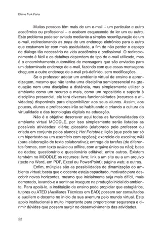 Elaine Turk Faria 
22 
Muitas pessoas têm mais de um e-mail – um particular e outro 
acadêmico ou profissional – e acabam esquecendo de ler um ou outro. 
Este problema pode ser evitado mediante a simples reconfiguração de um 
e-mail, redirecionando as pops de um endereço eletrônico para o outro 
que costumam ler com mais assiduidade, a fim de não perder o espaço 
de diálogo tão necessário na vida acadêmica e profissional. O redirecio-namento 
é fácil e os detalhes dependem do tipo de e-mail utilizado, mas 
é o encaminhamento automático de mensagens que são enviadas para 
um determinado endereço de e-mail, fazendo com que essas mensagens 
cheguem a outro endereço de e-mail pré-definido, sem modificações. 
Se o professor adotar um ambiente virtual de ensino e apren-dizagem, 
mesmo que não tenha uma disciplina semipresencial na gra-duação 
nem uma disciplina a distância, mas simplesmente utilizar o 
ambiente como um recurso a mais, como um repositório e suporte à 
disciplina presencial, ele terá diversas funcionalidades (recursos e ati-vidades) 
disponíveis para disponibilizar aos seus alunos. Assim, aos 
poucos, alunos e professores irão se habituando e criando a cultura da 
virtualidade e das tecnologias digitais na educação. 
Não é o objetivo descrever aqui todas as funcionalidades do 
ambiente virtual MOODLE, por isso simplesmente serão listadas as 
possíveis atividades: diário; glossário (elaborado pelo professor ou 
criado em conjunto pelos alunos); Hot Potatoes; lição (que pode ser só 
um hipertexto ou um exercício com opções); exercício de escolha; wiki 
(para elaboração de texto colaborativo); entrega de tarefas (de diferen-tes 
formas, com texto online ou offline, com arquivo único ou não); base 
de dados; questionário e questionário editável; entre outros. Existem 
também no MOODLE os recursos: livro; link a um site ou a um arquivo 
(texto no Word, em PDF, Excel ou PowerPoint); página web; e outros. 
Enfim, múltiplas são as possibilidades de dinamização do am-biente 
virtual; basta que o docente esteja capacitado, motivado para des-cobrir 
novos horizontes, mesmo que inicialmente seja mais difícil, mais 
demorado, levando-o a sentir-se inseguro na produção inicial do ambien-te. 
Para apoiá-lo, a instituição de ensino pode propiciar que estagiários, 
tutores ou ATED (Auxiliares Técnicos em EAD) possam ser consultados 
e auxiliem o docente no início de sua aventura pelo mundo virtual. Este 
apoio institucional é muito importante para proporcionar segurança e di-rimir 
dúvidas que possam surgir no desenvolvimento das atividades. 
 