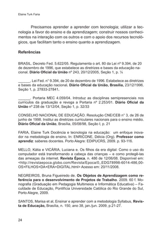 Elaine Turk Faria 
24 
Precisamos aprender a aprender com tecnologia; utilizar a tec-nologia 
a favor do ensino e da aprendizagem; construir nossos conheci-mentos 
na interação com os outros e com o apoio dos recursos tecnoló-gicos, 
que facilitam tanto o ensino quanto a aprendizagem. 
Referências 
BRASIL. Decreto Fed. 5.622/05. Regulamenta o art. 80 da Lei nº 9.394, de 20 
de dezembro de 1996, que estabelece as diretrizes e bases da educação na-cional. 
Diário Oficial da União nº 243, 20/12/2005, Seção 1, p. ¼ 
______. Lei Fed. n° 9.394, de 20 de dezembro de 1996. Estabelece as diretrizes 
e bases da educação nacional. Diário Oficial da União, Brasília, 23/12/1996. 
Seção 1, p. 27833-27841. 
______. Portaria MEC 4.059/04. Introduz as disciplinas semipresenciais nos 
currículos da graduação e revoga a Portaria nº 2.253/01. Diário Oficial da 
União nº 238 de 13/12/04, Seção 1, p. 32/33 
CONSELHO NACIONAL DE EDUCAÇÃO. Resolução CNE/CEB n° 3, de 26 de 
junho de 1998. Institui as diretrizes curriculares nacionais para o ensino médio. 
Diário Oficial da União, Brasília, 05/08/98, Seção I, p. 21 
FARIA, Elaine Turk Docência e tecnologia na educação: um enfoque inova-dor 
na metodologia de ensino, In: ENRICONE, Délcia (Org). Professor como 
aprendiz: saberes docentes. Porto Alegre: EDIPUCRS, 2009. p. 93-116. 
MELLO, Kátia e VICÁRIA, Luciana e. Os filhos da era digital: Como o uso do 
computador está transformando a cabeça das crianças – e como protegê-las 
das ameaças da internet. Revista Época, n. 486 de 12/06/08. Disponível em: 
<http://revistaepoca.globo.com/Revista/Epoca/0,,EDG78998-6014-486,00- 
OS+FILHOS+DA+ERA+DIGITAL.html> Acesso em: 20/11/2008. 
NEGREIROS, Bruna Figueiredo de. Os Objetos de Aprendizagem como re-ferência 
para o desenvolvimento de Projetos de Trabalho. 2009. 60 f. Mo-nografia 
(Graduação em Pedagogia Multimeios e Informática Educativa) – Fa-culdade 
de Educação, Pontifícia Universidade Católica do Rio Grande do Sul, 
Porto Alegre, 2009. 
SANTOS, Marisa et al, Ensinar e aprender com a metodologia Syllabus, Revis-ta 
de Educação, Brasília, n. 150, ano 38, jan./jun. 2009, p.21-27. 
 