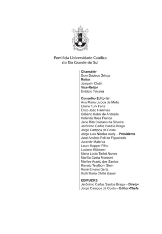 Chanceler 
Dom Dadeus Grings 
Reitor 
Joaquim Clotet 
Vice-Reitor 
Evilázio Teixeira 
Conselho Editorial 
Ana Maria Lisboa de Mello 
Elaine Turk Faria 
Érico João Hammes 
Gilberto Keller de Andrade 
Helenita Rosa Franco 
Jane Rita Caetano da Silveira 
Jerônimo Carlos Santos Braga 
Jorge Campos da Costa 
Jorge Luis Nicolas Audy – Presidente 
José Antônio Poli de Figueiredo 
Jurandir Malerba 
Lauro Kopper Filho 
Luciano Klöckner 
Maria Lúcia Tiellet Nunes 
Marília Costa Morosini 
Marlise Araújo dos Santos 
Renato Tetelbom Stein 
René Ernaini Gertz 
Ruth Maria Chittó Gauer 
EDIPUCRS 
Jerônimo Carlos Santos Braga – Diretor 
Jorge Campos da Costa – Editor-Chefe 
 
