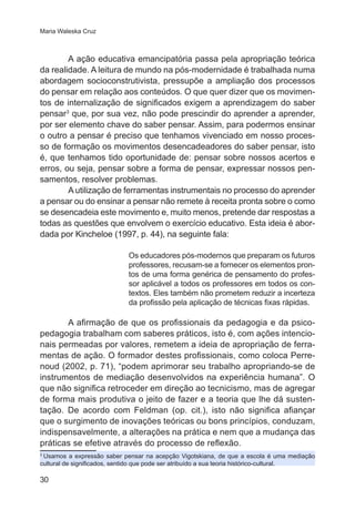 Maria Waleska Cruz 
30 
A ação educativa emancipatória passa pela apropriação teórica 
da realidade. A leitura de mundo na pós-modernidade é trabalhada numa 
abordagem socioconstrutivista, pressupõe a ampliação dos processos 
do pensar em relação aos conteúdos. O que quer dizer que os movimen-tos 
de internalização de significados exigem a aprendizagem do saber 
pensar3 que, por sua vez, não pode prescindir do aprender a aprender, 
por ser elemento chave do saber pensar. Assim, para podermos ensinar 
o outro a pensar é preciso que tenhamos vivenciado em nosso proces-so 
de formação os movimentos desencadeadores do saber pensar, isto 
é, que tenhamos tido oportunidade de: pensar sobre nossos acertos e 
erros, ou seja, pensar sobre a forma de pensar, expressar nossos pen-samentos, 
resolver problemas. 
A utilização de ferramentas instrumentais no processo do aprender 
a pensar ou do ensinar a pensar não remete à receita pronta sobre o como 
se desencadeia este movimento e, muito menos, pretende dar respostas a 
todas as questões que envolvem o exercício educativo. Esta ideia é abor-dada 
por Kincheloe (1997, p. 44), na seguinte fala: 
Os educadores pós-modernos que preparam os futuros 
professores, recusam-se a fornecer os elementos pron-tos 
de uma forma genérica de pensamento do profes-sor 
aplicável a todos os professores em todos os con-textos. 
Eles também não prometem reduzir a incerteza 
da profissão pela aplicação de técnicas fixas rápidas. 
A afirmação de que os profissionais da pedagogia e da psico-pedagogia 
trabalham com saberes práticos, isto é, com ações intencio-nais 
permeadas por valores, remetem a ideia de apropriação de ferra-mentas 
de ação. O formador destes profissionais, como coloca Perre-noud 
(2002, p. 71), “podem aprimorar seu trabalho apropriando-se de 
instrumentos de mediação desenvolvidos na experiência humana”. O 
que não significa retroceder em direção ao tecnicismo, mas de agregar 
de forma mais produtiva o jeito de fazer e a teoria que lhe dá susten-tação. 
De acordo com Feldman (op. cit.), isto não significa afiançar 
que o surgimento de inovações teóricas ou bons princípios, conduzam, 
indispensavelmente, a alterações na prática e nem que a mudança das 
práticas se efetive através do processo de reflexão. 
3 Usamos a expressão saber pensar na acepção Vigotskiana, de que a escola é uma mediação 
cultural de significados, sentido que pode ser atribuído a sua teoria histórico-cultural. 
 