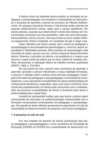 A pesquisa em sala de aula 
A leitura crítica da realidade teórico-prática na formação de pe-dagogos 
e psicopedagogos nos sinalizam a necessidade de interconec-tar 
o processo do aprender a pensar ao processo da reflexão dialético-crítica. 
Os espaços educativos formais e não-formais estão carentes de 
pessoas reflexivamente críticas, aptas para o pensar epistêmico. Em 
outras palavras, pessoas que desenvolvam constructos básicos em ins-trumentação 
conceitual que lhes possibilite ir além da mera informação, 
transcendendo o senso comum, mas assumindo-se como sujeito históri-co- 
cognoscente, frente à realidade, em condições de agir e reagir a ela. 
Estas reflexões nos fazem pensar que o tornar-se pedagogo e 
psicopedagogo é uma atividade de aprendizagem e, como tal, requer ca-pacidades 
e habilidades pontuais. Este processo de aprendizagem está 
vinculado às ações, que por sua vez, seriam a base do desenvolvimento 
teórico. Reavivar o princípio da ciência e da existência é o mesmo que 
reavivar o papel social da prática que se torna critério de verdade cien-tífica, 
favorecendo a realização efetiva do trabalho humano qualificado 
31 
(PINTO, 1985, p. 219-242). 
No meu ponto de vista, assumir este movimento de aprender a 
aprender, aprender a pensar criticamente a nossa realidade formadora, 
é assumir a reflexão sobre a prática como princípio pedagógico investi-gativo 
formador de pedagogos e psicopedagogos humanizadores eman-cipatórios, 
o que representa a possibilidade de ruptura epistemológica do 
conhecimento dicotômico, pragmático, para uma cultura científica crítica 
construída ampliadamente na interlocução sociocrítica com a realidade, 
além de promover a possibilidade de vencer a dicotomia entre teoria e 
prática dialetizando o saber-fazer. 
Acredito ter apresentado razões para que teoria e prática sejam 
componentes de discussão na profissionalização comprometida com a 
formação humanizadora emancipatória de pedagogos e psicopedago-gos. 
Na sequência desta reflexão apresentamos argumentos em prol da 
necessidade do desenvolvimento da pesquisa como práxis pedagógica. 
1. A pesquisa na sala de aula 
Em meu trabalho de docente de futuros profissionais das áre-as 
pedagógica e psicopedagógica e como ex-diretora da Faculdade de 
Educação (FACED) da PUCRS tive a possibilidade de desenvolver um 
 