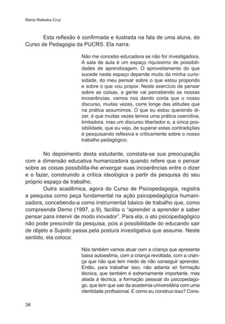 Maria Waleska Cruz 
34 
Esta reflexão é confirmada e ilustrada na fala de uma aluna, do 
Curso de Pedagogia da PUCRS. Ela narra: 
Não me concebo educadora se não for investigadora. 
A sala de aula é um espaço riquíssimo de possibili-dades 
de aprendizagem. O aproveitamento do que 
sucede neste espaço depende muito da minha curio-sidade, 
do meu pensar sobre o que estou propondo 
e sobre o que vou propor. Neste exercício de pensar 
sobre as coisas, a gente vai percebendo as nossas 
incoerências, vamos nos dando conta que o nosso 
discurso, muitas vezes, corre longe das atitudes que 
na prática assumimos. O que eu estou querendo di-zer, 
é que muitas vezes temos uma prática coercitiva, 
limitadora, mas um discurso libertador e, a única pos-sibilidade, 
que eu vejo, de superar estas contradições 
é pesquisando reflexiva e criticamente sobre o nosso 
trabalho pedagógico. 
No depoimento desta estudante, constata-se sua preocupação 
com a dimensão educativa humanizadora quando refere que o pensar 
sobre as coisas possibilita-lhe enxergar suas incoerências entre o dizer 
e o fazer, construindo a crítica ideológica a partir da pesquisa do seu 
próprio espaço de trabalho. 
Outra acadêmica, agora do Curso de Psicopedagogia, registra 
a pesquisa como peça fundamental na ação psicopedagógica humani-zadora, 
concebendo-a como instrumental básico de trabalho que, como 
compreende Demo (1997, p.9), facilita o “aprender a aprender e saber 
pensar para intervir de modo inovador”. Para ela, o ato psicopedagógico 
não pode prescindir da pesquisa, pois a possibilidade do educando sair 
de objeto a Sujeito passa pela postura investigativa que assume. Neste 
sentido, ela coloca: 
Nós também vamos atuar com a criança que apresenta 
baixa autoestima, com a criança revoltada, com a crian-ça 
que não que tem medo de não conseguir aprender. 
Então, para trabalhar isso, não adianta só formação 
técnica, que também é extremamente importante, mas 
aliada à técnica, a formação pessoal do psicopedago-go, 
que tem que sair da academia universitária com uma 
identidade profissional. E como eu construo isso? Cons- 
 