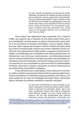 A pesquisa em sala de aula 
truo isso, através da pesquisa, do exercício da proble-matização, 
da pesquisa do cotidiano da sala de aula em 
que me pergunto: o que eu quero junto a este paciente? 
Como eu encaro este desafio? O que me ajuda e o que 
me dificulta nesta relação psicopedagógica para que 
auxilie esta criança a ter consciência crítica e não se 
tornar ‘massa de manobra’? Eu me pergunto muito, 
mas eu também tenho que reconhecer que, muitas 
vezes, eu me pergunto sozinha, isto é, a escola pa-rece 
35 
“lavar as mãos”. 
Para analisar este depoimento trago novamente Carr e Kemmis 
(1988), que sugerem que a travessia de uma teoria social crítica para a 
sua consolidação concreta avança se agirmos decisivamente neste senti-do. 
E um dos passos em direção a este objetivo, é que os sujeitos, dispos-tos 
a isto, sejam capazes de enxergar e mostrar os fatores de ordem social 
que coíbem a transformação racional e de construir reflexões críticas e te-óricas 
de como ultrapassá-las. Neste sentido, a pesquisa é instrumento fa-cilitador 
na identificação das contradições entre valores educacionais e os 
institucionais, mas é claro que, neste processo, os profissionais precisam 
assumir comprometidamente os princípios de justiça e de participação de-mocrática 
na tomada de decisão, promovendo espaços para que o exercí-cio 
autocrítico de sua comunidade se pronuncie frente às arbitrariedades 
irracionais, desumanas, injustas e opressoras no entorno institucional em 
que desenvolvem seu trabalho investigativo. 
O que demonstra que a participação crítica coletiva em nível teóri-co, 
prático e político é pressuposto determinante da pesquisa-ação educa-cional 
emancipatória4 em diferentes espaços educativos. No entanto, uma 
outra acadêmica do Curso de Pedagogia Educação Infantil, discorrendo 
sobre a formação do professor apresenta a seguinte colocação: 
Eu vejo como fundamental na nossa formação a pes-quisa. 
A pesquisa é importante porque ajuda a desen-volver 
a autonomia do estudante. Agora, isto é uma 
coisa complicada, porque tanto alguns professores 
como algumas escolas, em que a gente realiza as 
práticas, não nos dão oportunidade para construir 
autonomia, porque não promovem a discussão críti- 
4 O termo pesquisa-ação emancipatória é utilizado com o sentido de que o grupo de pesquisadores 
(as) é responsável pela sua emancipação, isto é, ao assumir coletivamente a emancipação assume 
a auto-emancipação, por meio da discussão crítico-reflexiva problematizada de suas práticas. 
 