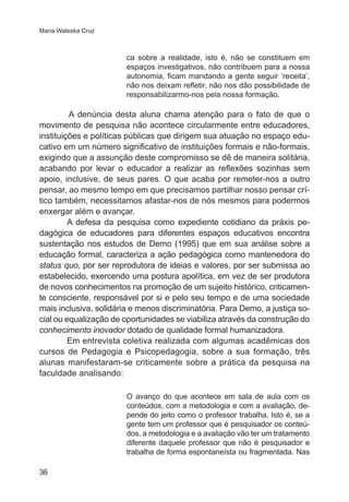 Maria Waleska Cruz 
36 
ca sobre a realidade, isto é, não se constituem em 
espaços investigativos, não contribuem para a nossa 
autonomia, ficam mandando a gente seguir ‘receita’, 
não nos deixam refletir, não nos dão possibilidade de 
responsabilizarmo-nos pela nossa formação. 
A denúncia desta aluna chama atenção para o fato de que o 
movimento de pesquisa não acontece circularmente entre educadores, 
instituições e políticas públicas que dirigem sua atuação no espaço edu-cativo 
em um número significativo de instituições formais e não-formais, 
exigindo que a assunção deste compromisso se dê de maneira solitária, 
acabando por levar o educador a realizar as reflexões sozinhas sem 
apoio, inclusive, de seus pares. O que acaba por remeter-nos a outro 
pensar, ao mesmo tempo em que precisamos partilhar nosso pensar crí-tico 
também, necessitamos afastar-nos de nós mesmos para podermos 
enxergar além e avançar. 
A defesa da pesquisa como expediente cotidiano da práxis pe-dagógica 
de educadores para diferentes espaços educativos encontra 
sustentação nos estudos de Demo (1995) que em sua análise sobre a 
educação formal, caracteriza a ação pedagógica como mantenedora do 
status quo, por ser reprodutora de ideias e valores, por ser submissa ao 
estabelecido, exercendo uma postura apolítica, em vez de ser produtora 
de novos conhecimentos na promoção de um sujeito histórico, criticamen-te 
consciente, responsável por si e pelo seu tempo e de uma sociedade 
mais inclusiva, solidária e menos discriminatória. Para Demo, a justiça so-cial 
ou equalização de oportunidades se viabiliza através da construção do 
conhecimento inovador dotado de qualidade formal humanizadora. 
Em entrevista coletiva realizada com algumas acadêmicas dos 
cursos de Pedagogia e Psicopedagogia, sobre a sua formação, três 
alunas manifestaram-se criticamente sobre a prática da pesquisa na 
faculdade analisando: 
O avanço do que acontece em sala de aula com os 
conteúdos, com a metodologia e com a avaliação, de-pende 
do jeito como o professor trabalha. Isto é, se a 
gente tem um professor que é pesquisador os conteú-dos, 
a metodologia e a avaliação vão ter um tratamento 
diferente daquele professor que não é pesquisador e 
trabalha de forma espontaneísta ou fragmentada. Nas 
 