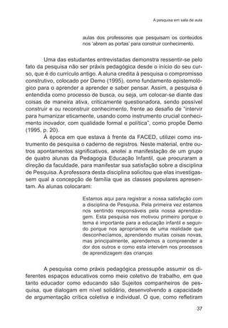 A pesquisa em sala de aula 
aulas dos professores que pesquisam os conteúdos 
nos ‘abrem as portas’ para construir conhecimento. 
Uma das estudantes entrevistadas demonstra ressentir-se pelo 
fato da pesquisa não ser práxis pedagógica desde o início do seu cur-so, 
que é do currículo antigo. A aluna credita à pesquisa o compromisso 
construtivo, colocado por Demo (1995), como fundamento epistemoló-gico 
para o aprender a aprender e saber pensar. Assim, a pesquisa é 
entendida como processo de busca, ou seja, um colocar-se diante das 
coisas de maneira ativa, criticamente questionadora, sendo possível 
construir e ou reconstruir conhecimento, frente ao desafio de “intervir 
para humanizar eticamente, usando como instrumento crucial conheci-mento 
inovador, com qualidade formal e política”, como propõe Demo 
37 
(1995, p. 20). 
À época em que estava à frente da FACED, utilizei como ins-trumento 
de pesquisa o caderno de registros. Neste material, entre ou-tros 
apontamentos significativos, anotei a manifestação de um grupo 
de quatro alunas da Pedagogia Educação Infantil, que procuraram a 
direção da faculdade, para manifestar sua satisfação sobre a disciplina 
de Pesquisa. A professora desta disciplina solicitou que elas investigas-sem 
qual a concepção de família que as classes populares apresen-tam. 
As alunas colocaram: 
Estamos aqui para registrar a nossa satisfação com 
a disciplina de Pesquisa. Pela primeira vez estamos 
nos sentindo responsáveis pela nossa aprendiza-gem. 
Esta pesquisa nos motivou primeiro porque o 
tema é importante para a educação infantil e segun-do 
porque nos apropriamos de uma realidade que 
desconhecíamos, aprendendo muitas coisas novas, 
mas principalmente, aprendemos a compreender a 
dor dos outros e como esta intervém nos processos 
de aprendizagem das crianças 
A pesquisa como práxis pedagógica pressupõe assumir os di-ferentes 
espaços educativos como meio coletivo de trabalho, em que 
tanto educador como educando são Sujeitos companheiros de pes-quisa, 
que dialogam em nível solidário, desenvolvendo a capacidade 
de argumentação crítica coletiva e individual. O que, como refletiram 
 