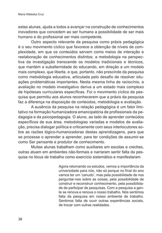 Maria Waleska Cruz 
estas alunas, ajuda a todos a avançar na construção de conhecimentos 
inovadores que concedem ao ser humano a possibilidade de ser mais 
humano e do profissional ser mais competente. 
38 
Outro aspecto relevante da pesquisa como práxis pedagógica 
é o seu movimento cíclico que favorece a obtenção de níveis de com-plexidade, 
em que os conteúdos servem como meios de interação e 
reelaboração de conhecimentos distintos; a metodologia na perspec-tiva 
da investigação transcende os modelos tradicionais e técnicos, 
que mantém a subalternidade do educando, em direção a um modelo 
mais complexo, que liberta, e que, portanto, não prescinde da pesquisa 
como metodologia educativa, articulada pelo desafio de resolver situ-ações 
problemáticas importantes. Nesta mesma linha de raciocínio, a 
avaliação no modelo investigativo deriva a um estado mais complexo 
de hipóteses curriculares específicas. Foi o movimento cíclico da pes-quisa 
que permitiu aos alunos reconhecerem que a práxis da pesquisa 
faz a diferença na disposição de conteúdos, metodologia e avaliação. 
A ausência da pesquisa na relação pedagógica é um fator limi-tativo 
na formação humanizadora emancipatória de profissionais da pe-dagogia 
e da psicopedagogia. O aluno, ao lado de aprender conteúdos 
específicos de sua área, metodologias variadas e modelos de avalia-ção, 
precisa dialogar política e criticamente com seus interlocutores so-bre 
as razões lógico-humanizadoras destas aprendizagens, para que 
se processe o aprender a aprender, para ter condições de assumir-se 
como Ser pensante e produtor de conhecimento. 
Muitas alunas trabalham como auxiliares em escolas e creches, 
outras atuam em ambientes não-formais e narraram sentir falta da pes-quisa 
no lócus de trabalho como exercício sistemático e manifestaram 
Agora retomando os estudos, vemos a importância da 
universidade para nós, não só porque no final do ano 
vamos ter um ‘canudo’, mas pela possibilidade de nos 
perguntar-nos sobre as coisas, pela possibilidade de 
construir e reconstruir conhecimento, pela possibilida-de 
de participar de pesquisas. Com a pesquisa a gen-te 
se renova e renova o nosso trabalho. Nós sentimos 
falta da pesquisa em nosso ambiente de trabalho. 
Sentimos falta de ouvir outras experiências sociais, 
de trocar com outras realidades. 
 