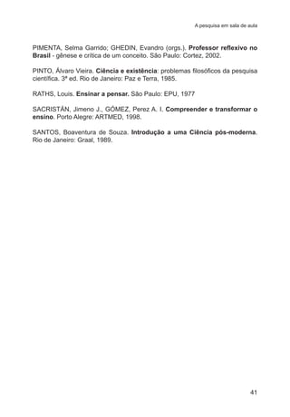 A pesquisa em sala de aula 
PIMENTA, Selma Garrido; GHEDIN, Evandro (orgs.). Professor reflexivo no 
Brasil - gênese e crítica de um conceito. São Paulo: Cortez, 2002. 
PINTO, Álvaro Vieira. Ciência e existência: problemas filosóficos da pesquisa 
científica. 3ª ed. Rio de Janeiro: Paz e Terra, 1985. 
RATHS, Louis. Ensinar a pensar. São Paulo: EPU, 1977 
SACRISTÁN, Jimeno J., GÓMEZ, Perez A. I. Compreender e transformar o 
ensino. Porto Alegre: ARTMED, 1998. 
SANTOS, Boaventura de Souza. Introdução a uma Ciência pós-moderna. 
Rio de Janeiro: Graal, 1989. 
41 
 