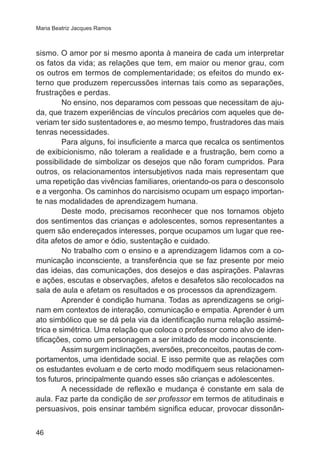 Maria Beatriz Jacques Ramos 
sismo. O amor por si mesmo aponta à maneira de cada um interpretar 
os fatos da vida; as relações que tem, em maior ou menor grau, com 
os outros em termos de complementaridade; os efeitos do mundo ex-terno 
46 
que produzem repercussões internas tais como as separações, 
frustrações e perdas. 
No ensino, nos deparamos com pessoas que necessitam de aju-da, 
que trazem experiências de vínculos precários com aqueles que de-veriam 
ter sido sustentadores e, ao mesmo tempo, frustradores das mais 
tenras necessidades. 
Para alguns, foi insuficiente a marca que recalca os sentimentos 
de exibicionismo, não toleram a realidade e a frustração, bem como a 
possibilidade de simbolizar os desejos que não foram cumpridos. Para 
outros, os relacionamentos intersubjetivos nada mais representam que 
uma repetição das vivências familiares, orientando-os para o desconsolo 
e a vergonha. Os caminhos do narcisismo ocupam um espaço importan-te 
nas modalidades de aprendizagem humana. 
Deste modo, precisamos reconhecer que nos tornamos objeto 
dos sentimentos das crianças e adolescentes, somos representantes a 
quem são endereçados interesses, porque ocupamos um lugar que ree-dita 
afetos de amor e ódio, sustentação e cuidado. 
No trabalho com o ensino e a aprendizagem lidamos com a co-municação 
inconsciente, a transferência que se faz presente por meio 
das ideias, das comunicações, dos desejos e das aspirações. Palavras 
e ações, escutas e observações, afetos e desafetos são recolocados na 
sala de aula e afetam os resultados e os processos da aprendizagem. 
Aprender é condição humana. Todas as aprendizagens se origi-nam 
em contextos de interação, comunicação e empatia. Aprender é um 
ato simbólico que se dá pela via da identificação numa relação assimé-trica 
e simétrica. Uma relação que coloca o professor como alvo de iden-tificações, 
como um personagem a ser imitado de modo inconsciente. 
Assim surgem inclinações, aversões, preconceitos, pautas de com-portamentos, 
uma identidade social. E isso permite que as relações com 
os estudantes evoluam e de certo modo modifiquem seus relacionamen-tos 
futuros, principalmente quando esses são crianças e adolescentes. 
A necessidade de reflexão e mudança é constante em sala de 
aula. Faz parte da condição de ser professor em termos de atitudinais e 
persuasivos, pois ensinar também significa educar, provocar dissonân- 
 