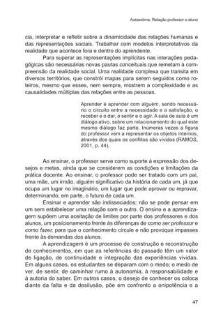 Autoestima: Relação professor e aluno 
cia, interpretar e refletir sobre a dinamicidade das relações humanas e 
das representações sociais. Trabalhar com modelos interpretativos da 
realidade que acontece fora e dentro do aprendente. 
Para superar as representações implícitas nas interações peda-gógicas 
são necessárias novas pautas conceituais que remetam à com-preensão 
da realidade social. Uma realidade complexa que transita em 
diversos territórios, que constrói mapas para serem seguidos como ro-teiros, 
mesmo que esses, nem sempre, mostrem a complexidade e as 
47 
causalidades múltiplas das relações entre as pessoas. 
Aprender é aprender com alguém, sendo necessá-rio 
o circuito entre a necessidade e a satisfação, o 
receber e o dar, o sentir e o agir. A sala de aula é um 
diálogo ativo, sobre um relacionamento do qual este 
mesmo diálogo faz parte. Inúmeras vezes a figura 
do professor vem a representar os objetos internos, 
através dos quais os conflitos são vividos (RAMOS, 
2001, p. 44). 
Ao ensinar, o professor serve como suporte à expressão dos de-sejos 
e metas, ainda que se considerem as condições e limitações da 
prática docente. Ao ensinar, o professor pode ser tratado com um pai, 
uma mãe, um irmão, alguém significativo da história de cada um, já que 
ocupa um lugar no imaginário, um lugar que pode aprovar ou reprovar, 
determinando, em parte, o futuro de cada um. 
Ensinar e aprender são indissociados; não se pode pensar em 
um sem estabelecer uma relação com o outro. O ensino e a aprendiza-gem 
supõem uma aceitação de limites por parte dos professores e dos 
alunos, um posicionamento frente às diferenças de como ser professor e 
como fazer, para que o conhecimento circule e não provoque impasses 
frente às demandas dos alunos. 
A aprendizagem é um processo de construção e reconstrução 
de conhecimentos, em que as referências do passado têm um valor 
de ligação, de continuidade e integração das experiências vividas. 
Em alguns casos, os estudantes se deparam com o medo; o medo de 
ver, de sentir, de caminhar rumo à autonomia, à responsabilidade e 
à autoria do saber. Em outros casos, o desejo de conhecer os coloca 
diante da falta e da desilusão, põe em confronto a onipotência e a 
 