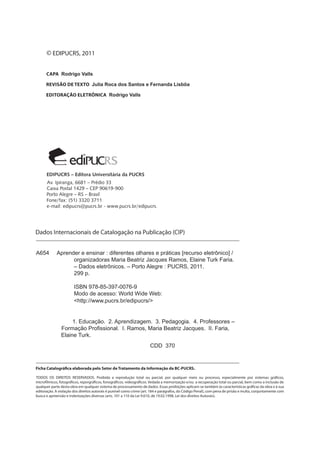 © EDIPUCRS, 2011 
Rodrigo Valls 
Julia Roca dos Santos e Fernanda Lisbôa 
Rodrigo Valls 
A654 Aprender e ensinar : diferentes olhares e práticas [recurso eletrônico] / 
organizadoras Maria Beatriz Jacques Ramos, Elaine Turk Faria. 
– Dados eletrônicos. – Porto Alegre : PUCRS, 2011. 
299 p. 
ISBN 978-85-397-0076-9 
Modo de acesso: World Wide Web: 
<http://www.pucrs.br/edipucrs/> 
1. Educação. 2. Aprendizagem. 3. Pedagogia. 4. Professores – 
Formação Profissional. I. Ramos, Maria Beatriz Jacques. II. Faria, 
Elaine Turk. 
CDD 370 
 