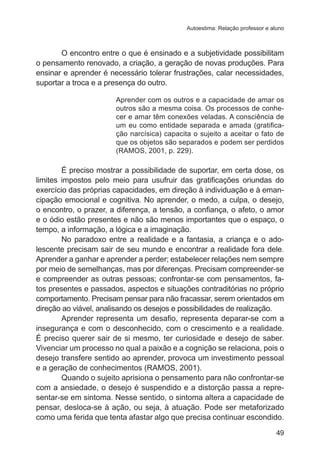 Autoestima: Relação professor e aluno 
O encontro entre o que é ensinado e a subjetividade possibilitam 
o pensamento renovado, a criação, a geração de novas produções. Para 
ensinar e aprender é necessário tolerar frustrações, calar necessidades, 
suportar a troca e a presença do outro. 
Aprender com os outros e a capacidade de amar os 
outros são a mesma coisa. Os processos de conhe-cer 
e amar têm conexões veladas. A consciência de 
um eu como entidade separada e amada (gratifica-ção 
narcísica) capacita o sujeito a aceitar o fato de 
que os objetos são separados e podem ser perdidos 
(RAMOS, 2001, p. 229). 
É preciso mostrar a possibilidade de suportar, em certa dose, os 
limites impostos pelo meio para usufruir das gratificações oriundas do 
exercício das próprias capacidades, em direção à individuação e à eman-cipação 
emocional e cognitiva. No aprender, o medo, a culpa, o desejo, 
o encontro, o prazer, a diferença, a tensão, a confiança, o afeto, o amor 
e o ódio estão presentes e não são menos importantes que o espaço, o 
tempo, a informação, a lógica e a imaginação. 
No paradoxo entre a realidade e a fantasia, a criança e o ado-lescente 
precisam sair de seu mundo e encontrar a realidade fora dele. 
Aprender a ganhar e aprender a perder; estabelecer relações nem sempre 
por meio de semelhanças, mas por diferenças. Precisam compreender-se 
e compreender as outras pessoas; confrontar-se com pensamentos, fa-tos 
presentes e passados, aspectos e situações contraditórias no próprio 
comportamento. Precisam pensar para não fracassar, serem orientados em 
direção ao viável, analisando os desejos e possibilidades de realização. 
Aprender representa um desafio, representa deparar-se com a 
insegurança e com o desconhecido, com o crescimento e a realidade. 
É preciso querer sair de si mesmo, ter curiosidade e desejo de saber. 
Vivenciar um processo no qual a paixão e a cognição se relaciona, pois o 
desejo transfere sentido ao aprender, provoca um investimento pessoal 
e a geração de conhecimentos (RAMOS, 2001). 
Quando o sujeito aprisiona o pensamento para não confrontar-se 
com a ansiedade, o desejo é suspendido e a distorção passa a repre-sentar- 
se em sintoma. Nesse sentido, o sintoma altera a capacidade de 
pensar, desloca-se à ação, ou seja, à atuação. Pode ser metaforizado 
como uma ferida que tenta afastar algo que precisa continuar escondido. 
49 
 