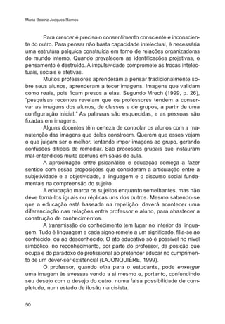 Maria Beatriz Jacques Ramos 
50 
Para crescer é preciso o consentimento consciente e inconscien-te 
do outro. Para pensar não basta capacidade intelectual, é necessária 
uma estrutura psíquica construída em torno de relações organizadoras 
do mundo interno. Quando prevalecem as identificações projetivas, o 
pensamento é destruído. A impulsividade compromete as trocas intelec-tuais, 
sociais e afetivas. 
Muitos professores aprenderam a pensar tradicionalmente so-bre 
seus alunos, aprenderam a tecer imagens. Imagens que validam 
como reais, pois ficam presos a elas. Segundo Mrech (1999, p. 26), 
“pesquisas recentes revelam que os professores tendem a conser-var 
as imagens dos alunos, de classes e de grupos, a partir de uma 
configuração inicial.” As palavras são esquecidas, e as pessoas são 
fixadas em imagens. 
Alguns docentes têm certeza de controlar os alunos com a ma-nutenção 
das imagens que deles constroem. Querem que esses vejam 
o que julgam ser o melhor, tentando impor imagens ao grupo, gerando 
confusões difíceis de remediar. São processos grupais que instauram 
mal-entendidos muito comuns em salas de aula. 
A aproximação entre psicanálise e educação começa a fazer 
sentido com essas proposições que consideram a articulação entre a 
subjetividade e a objetividade, a linguagem e o discurso social funda-mentais 
na compreensão do sujeito. 
A educação marca os sujeitos enquanto semelhantes, mas não 
deve torná-los iguais ou réplicas uns dos outros. Mesmo sabendo-se 
que a educação está baseada na repetição, deverá acontecer uma 
diferenciação nas relações entre professor e aluno, para abastecer a 
construção de conhecimentos. 
A transmissão do conhecimento tem lugar no interior da lingua-gem. 
Tudo é linguagem e cada signo remete a um significado, filia-se ao 
conhecido, ou ao desconhecido. O ato educativo só é possível no nível 
simbólico, no reconhecimento, por parte do professor, da posição que 
ocupa e do paradoxo do profissional ao pretender educar no cumprimen-to 
de um dever-ser existencial (LAJONQUIÈRE, 1999). 
O professor, quando olha para o estudante, pode enxergar 
uma imagem às avessas vendo a si mesmo e, portanto, confundindo 
seu desejo com o desejo do outro, numa falsa possibilidade de com-pletude, 
num estado de ilusão narcisista. 
 