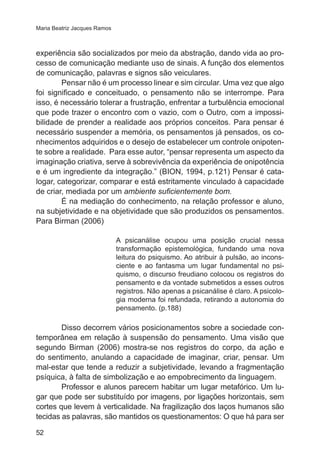 Maria Beatriz Jacques Ramos 
experiência são socializados por meio da abstração, dando vida ao pro-cesso 
52 
de comunicação mediante uso de sinais. A função dos elementos 
de comunicação, palavras e signos são veiculares. 
Pensar não é um processo linear e sim circular. Uma vez que algo 
foi significado e conceituado, o pensamento não se interrompe. Para 
isso, é necessário tolerar a frustração, enfrentar a turbulência emocional 
que pode trazer o encontro com o vazio, com o Outro, com a impossi-bilidade 
de prender a realidade aos próprios conceitos. Para pensar é 
necessário suspender a memória, os pensamentos já pensados, os co-nhecimentos 
adquiridos e o desejo de estabelecer um controle onipoten-te 
sobre a realidade. Para esse autor, “pensar representa um aspecto da 
imaginação criativa, serve à sobrevivência da experiência de onipotência 
e é um ingrediente da integração.” (BION, 1994, p.121) Pensar é cata-logar, 
categorizar, comparar e está estritamente vinculado à capacidade 
de criar, mediada por um ambiente suficientemente bom. 
É na mediação do conhecimento, na relação professor e aluno, 
na subjetividade e na objetividade que são produzidos os pensamentos. 
Para Birman (2006) 
A psicanálise ocupou uma posição crucial nessa 
transformação epistemológica, fundando uma nova 
leitura do psiquismo. Ao atribuir à pulsão, ao incons-ciente 
e ao fantasma um lugar fundamental no psi-quismo, 
o discurso freudiano colocou os registros do 
pensamento e da vontade submetidos a esses outros 
registros. Não apenas a psicanálise é claro. A psicolo-gia 
moderna foi refundada, retirando a autonomia do 
pensamento. (p.188) 
Disso decorrem vários posicionamentos sobre a sociedade con-temporânea 
em relação à suspensão do pensamento. Uma visão que 
segundo Birman (2006) mostra-se nos registros do corpo, da ação e 
do sentimento, anulando a capacidade de imaginar, criar, pensar. Um 
mal-estar que tende a reduzir a subjetividade, levando a fragmentação 
psíquica, à falta de simbolização e ao empobrecimento da linguagem. 
Professor e alunos parecem habitar um lugar metafórico. Um lu-gar 
que pode ser substituído por imagens, por ligações horizontais, sem 
cortes que levem à verticalidade. Na fragilização dos laços humanos são 
tecidas as palavras, são mantidos os questionamentos: O que há para ser 
 