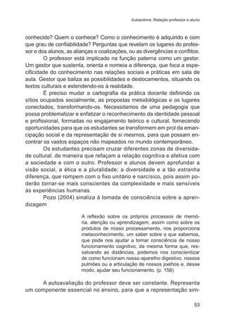 Autoestima: Relação professor e aluno 
conhecido? Quem o conhece? Como o conhecimento é adquirido e com 
que grau de confiabilidade? Perguntas que revelam os lugares do profes-sor 
e dos alunos, as alianças e coalizações, ou as divergências e conflitos. 
O professor está implicado na função paterna como um gestor. 
Um gestor que sustenta, orienta e nomeia a diferença, que foca a espe-cificidade 
do conhecimento nas relações sociais e práticas em sala de 
aula. Gestor que baliza as possibilidades e deslocamentos, situando os 
textos culturais e estendendo-os à realidade. 
É preciso mudar a cartografia da prática docente definindo os 
sítios ocupados socialmente, as propostas metodológicas e os lugares 
conectados, transformando-os. Necessitamos de uma pedagogia que 
possa problematizar e enfatizar o reconhecimento da identidade pessoal 
e profissional, formadas no engajamento teórico e cultural, fornecendo 
oportunidades para que os estudantes se transformem em prol da eman-cipação 
social e da representação de si mesmos, para que possam en-contrar 
os vastos espaços não mapeados no mundo contemporâneo. 
Os estudantes precisam cruzar diferentes zonas de diversida-de 
cultural, de maneira que refaçam a relação cognitiva e afetiva com 
a sociedade e com o outro. Professor e alunos devem aprofundar a 
visão social, a ética e a pluralidade; a diversidade e a tão estranha 
diferença, que rompem com o fixo unitário e narcísico, pois assim po-derão 
tornar-se mais conscientes da complexidade e mais sensíveis 
53 
às experiências humanas. 
Pozo (2004) sinaliza à tomada de consciência sobre a apren-dizagem 
A reflexão sobre os próprios processos de memó-ria, 
atenção ou aprendizagem, assim como sobre os 
produtos de nosso processamento, nos proporciona 
metaconhecimento, um saber sobre o que sabemos, 
que pode nos ajudar a tomar consciência de nosso 
funcionamento cognitivo, da mesma forma que, res-salvando 
as distâncias, podemos nos conscientizar 
de como funcionam nosso aparelho digestivo, nossos 
pulmões ou a articulação de nossos joelhos e, desse 
modo, ajudar seu funcionamento. (p. 158) 
A autoavaliação do professor deve ser constante. Representa 
um componente essencial no ensino, para que a representação sim- 
 