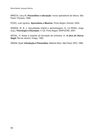 Maria Beatriz Jacques Ramos 
MRECH, Leny M. Psicanálise e educação: novos operadores de leitura. São 
Paulo: Pioneira, 1999. 
POZO, Juan Ignácio. Aprendizes e Mestres. Porto Alegre: Artmed, 2004. 
RAMOS, M. B. J. Sexualidade infantil e aprendizagem. In: LA ROSA, Jorge 
(org.). Psicologia e Educação. 4. Ed. Porto Alegre: EDIPUCRS, 2001. 
SEGAL. H. Notas a respeito da formação de símbolos. In: A obra de Hanna 
Segal. Rio de Janeiro: Imago, 1982. 
SIMON, Ryad. Introdução à Psicanálise: Melanie Klein. São Paulo: EPU, 1986. 
56 
 
