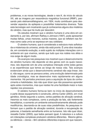 Eva Chagas 
problemas, e as novas tecnologias, desde o raio-X, do início do século 
XX, até as imagens por ressonância magnética funcional (IRMF), pas-sando 
58 
pelo eletroencéfalogramo, em 1924, muito contribuem para des-vendar 
aspectos da epilepsia e possibilitar tratamentos diversos. Toda 
esta tecnologia vem mostrando que já conhecemos alguns dos mistérios 
do cérebro, mas que há muito por descobrir. 
Os estudos mostram que o cérebro humano é uma obra em an-damento 
e, por isto, afirmam Rathey e Johnson (1997), pode apresentar 
muitas falhas, umas menores, outras maiores, que se refletem nas for-mas 
como cada um/a se expressa em seu cotidiano. 
O cérebro humano, que é considerado a estrutura mais sofistica-da 
e misteriosa do universo, ainda não está pronto. É uma obra inacaba-da, 
em constante evolução, e está sujeito às múltiplas interações com o 
ambiente em que vivemos, sendo que tudo que nos rodeia nos afeta e 
nos exige de algum modo. 
Os avanços nas pesquisas nos mostram que o desenvolvimento 
do cérebro humano não depende só dos genes com os quais nasce-mos; 
isto depende sim de uma complexa interação entre estes genes 
e as experiências que temos ao longo de nossa vida. Tais avanços 
evidenciam ainda que o desenvolvimento cerebral não seja linear, isto 
é, não segue, como se pensava antes, uma evolução determinada pela 
idade cronológica, mas se desenvolve mais rapidamente em alguns 
momentos. Há períodos preciosos para a aquisição de tipos de conhe-cimento 
e habilidades. Isto não quer dizer que não possamos aprender 
após estes momentos, mas que nestes há uma facilidade maior e mais 
rapidez nos processos. 
O cérebro humano forma-se bem no início do desenvolvimento 
e parte desse equipamento é construído, afirma Carter (2003), em nível 
genético. Ainda segundo a autora, certos padrões de ativação cerebral, 
mesmos os mais complexos, como a produção da fala, são fortemente 
hereditários, e somente um ambiente extraordinariamente alterado pode 
modificá-los, desviando-os de suas rotas predefinidas. As pesquisas in-formam 
que o padrão de ativação cerebral, durante a recuperação de 
palavras, é bastante semelhante entre os humanos. Isto não quer dizer, 
ressalta Carter (2003), que todos pensam igual. A natureza e a cultura 
em interações complexas produzem cérebros diferentes. Mesmo gême-os 
idênticos – clones – têm cérebros diferentes à época em que nascem, 
 