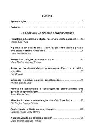Sumário 
Apresentação.........................................................................................7 
Prefácio..................................................................................................9 
I – A DOCÊNCIA NO CENÁRIO CONTEMPORÂNEO 
Tecnologia educacional e digital no cenário contemporâneo.......13 
Elaine Turk Faria 
A pesquisa em sala de aula – interlocução entre teoria e prática: 
uma crítica na trama necessária.........................................................26 
Maria Waleska Cruz 
Autoestima: relação professor e aluno...........................................42 
Maria Beatriz Jacques Ramos 
Aspectos do desenvolvimento neuropsicológico e a prática 
educativa..............................................................................................57 
Eva Chagas 
Educação inclusiva: algumas considerações................................76 
Themis Silveira Lara 
Autoria de pensamento e construção de conhecimento: uma 
questão de aprendizagem...................................................................87 
Paula Falcão Cruz 
Altas habilidades e superdotação: desafios à docência..............97 
Elis Regina Fogaça Silveira 
Subjetividade: o limite na aprendizagem.......................................113 
Carolina Farias, Kelly Martini 
A agressividade no cotidiano escolar............................................126 
Maria Beatriz Jacques Ramos 
 
