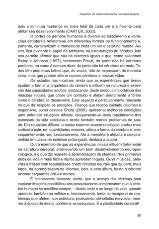 Aspectos do desenvolvimento neuropsicológico... 
pois a diminuta mudança no meio fetal de cada um é suficiente para 
afetar seu desenvolvimento (CARTER, 2003). 
O córtex de gêmeos humanos é diverso ao nascimento e varia-ções 
estruturais refletem-se em diferentes formas de funcionamento e, 
portanto, caracterizam a maneira de cada um ser e estar no mundo. As-sim, 
fica evidente o papel do ambiente na estruturação do cérebro. Isto 
nos permite afirmar que não há cérebros iguais e que, como salientam 
Ratey e Johnson (1997), lembrando Freud, de perto não há cérebros 
perfeitos, ou como é comum dizer, de perto não há cérebros normais. To-dos 
têm pequenas falhas que, às vezes, não se expressam de maneira 
59 
clara, mas que podem alterar nossos cérebros e nossas vidas. 
Os estudos nos mostram ainda que as experiências que temos 
ajudam a formar a arquitetura do cérebro e influem na natureza e exten-são 
das capacidades adultas, destacando, deste modo, a importância das 
relações iniciais, que criam um contexto e afetam diretamente a forma 
como o cérebro se desenvolve. Este aspecto é particularmente relevante 
no que diz respeito às emoções. Criança que recebe cuidado caloroso e 
responsivo, como destaca Shore (2000), apresenta melhores condições 
para enfrentar situações difíceis, recuperando-se mais rapidamente dos 
estresses da vida cotidiana e tendo também menos problemas de saú-de. 
Em situações difíceis, o nosso sistema neuroimunológico produz mais 
cortisol e este, em quantidades maiores, altera a forma do cérebro e, con-sequentemente, 
seu funcionamento. Até a memória é afetada e compro-metida 
em casos de estresse prolongado, destaca a autora. 
Outro exemplo de que as experiências iniciais influem fortemente 
na estrutura cerebral, promovendo um bom desenvolvimento neuropsi-cológico, 
é o que diz respeito à aprendizagem de idiomas. Nos primeiros 
anos de vida é mais fácil e rápido aprender línguas. Ouvir músicas, pala-vras 
e frases com regularidade criam circuitos neurais que ajudam, mais 
tarde, na aprendizagem de idiomas, pois, a esta altura, basta o cérebro 
acionar esquemas pré-existentes. 
É interessante destacar, ainda, que o avanço das técnicas para 
capturar imagens possibilitou aos pesquisadores comprovarem que o cére-bro 
humano se modifica sempre – desde cedo e ao longo da vida, quando 
aprende, também na velhice e, teimosamente, tenta se recuperar de pro-blemas 
que afetem sua estrutura, produzindo até células nervosas, mes-mo 
à época da morte, conforme as pesquisas. É a plasticidade cerebral! 
 