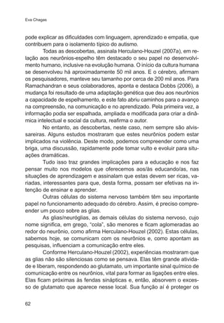 Eva Chagas 
pode explicar as dificuldades com linguagem, aprendizado e empatia, que 
contribuem para o isolamento típico do autismo. 
62 
Todas as descobertas, assinala Herculano-Houzel (2007a), em re-lação 
aos neurônios-espelho têm destacado o seu papel no desenvolvi-mento 
humano, inclusive na evolução humana. O início da cultura humana 
se desenvolveu há aproximadamente 50 mil anos. E o cérebro, afirmam 
os pesquisadores, manteve seu tamanho por cerca de 200 mil anos. Para 
Ramachandran e seus colaboradores, aponta e destaca Dobbs (2006), a 
mudança foi resultado de uma adaptação genética que deu aos neurônios 
a capacidade de espelhamento, e este fato abriu caminhos para o avanço 
na compreensão, na comunicação e no aprendizado. Pela primeira vez, a 
informação podia ser espalhada, ampliada e modificada para criar a dinâ-mica 
intelectual e social da cultura, reafirma o autor. 
No entanto, as descobertas, neste caso, nem sempre são alvis-sareiras. 
Alguns estudos mostraram que estes neurônios podem estar 
implicados na violência. Deste modo, podemos compreender como uma 
briga, uma discussão, rapidamente pode tomar vulto e evoluir para situ-ações 
dramáticas. 
Tudo isso traz grandes implicações para a educação e nos faz 
pensar muito nos modelos que oferecemos aos/às educando/as, nas 
situações de aprendizagem e assinalam que estas devem ser ricas, va-riadas, 
interessantes para que, desta forma, possam ser efetivas na in-tenção 
de ensinar e aprender. 
Outras células do sistema nervoso também têm seu importante 
papel no funcionamento adequado do cérebro. Assim, é preciso compre-ender 
um pouco sobre as glias. 
As glias/neuróglias, as demais células do sistema nervoso, cujo 
nome significa, em grego, “cola”, são menores e ficam aglomeradas ao 
redor do neurônio, como afirma Herculano-Houzel (2002). Estas células, 
sabemos hoje, se comunicam com os neurônios e, como apontam as 
pesquisas, influenciam a comunicação entre eles. 
Conforme Herculano-Houzel (2002), experiências mostraram que 
as glias não são silenciosas como se pensava. Elas têm grande ativida-de 
e liberam, respondendo ao glutamato, um importante sinal químico de 
comunicação entre os neurônios, vital para formar as ligações entre eles. 
Elas ficam próximas às fendas sinápticas e, então, absorvem o exces-so 
de glutamato que aparece nesse local. Sua função aí é proteger os 
 