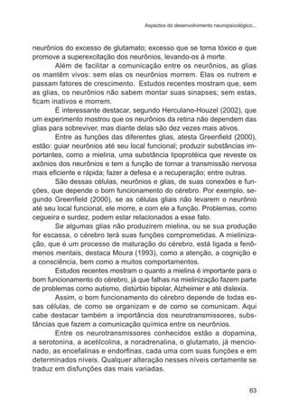 Aspectos do desenvolvimento neuropsicológico... 
neurônios do excesso de glutamato; excesso que se torna tóxico e que 
promove a superexcitação dos neurônios, levando-os à morte. 
Além de facilitar a comunicação entre os neurônios, as glias 
os mantêm vivos: sem elas os neurônios morrem. Elas os nutrem e 
passam fatores de crescimento. Estudos recentes mostram que, sem 
as glias, os neurônios não sabem montar suas sinapses; sem estas, 
ficam inativos e morrem. 
É interessante destacar, segundo Herculano-Houzel (2002), que 
um experimento mostrou que os neurônios da retina não dependem das 
glias para sobreviver, mas diante delas são dez vezes mais ativos. 
Entre as funções das diferentes glias, atesta Greenfield (2000), 
estão: guiar neurônios até seu local funcional; produzir substâncias im-portantes, 
como a mielina, uma substância lipoprotéica que reveste os 
axônios dos neurônios e tem a função de tornar a transmissão nervosa 
mais eficiente e rápida; fazer a defesa e a recuperação; entre outras. 
São dessas células, neurônios e glias, de suas conexões e fun-ções, 
que depende o bom funcionamento do cérebro. Por exemplo, se-gundo 
Greenfield (2000), se as células gliais não levarem o neurônio 
até seu local funcional, ele morre, e com ele a função. Problemas, como 
cegueira e surdez, podem estar relacionados a esse fato. 
Se algumas glias não produzirem mielina, ou se sua produção 
for escassa, o cérebro terá suas funções comprometidas. A mieliniza-ção, 
que é um processo de maturação do cérebro, está ligada a fenô-menos 
mentais, destaca Moura (1993), como a atenção, a cognição e 
63 
a consciência, bem como a muitos comportamentos. 
Estudos recentes mostram o quanto a mielina é importante para o 
bom funcionamento do cérebro, já que falhas na mielinização fazem parte 
de problemas como autismo, distúrbio bipolar, Alzheimer e até dislexia. 
Assim, o bom funcionamento do cérebro depende de todas es-sas 
células, de como se organizam e de como se comunicam. Aqui 
cabe destacar também a importância dos neurotransmissores, subs-tâncias 
que fazem a comunicação química entre os neurônios. 
Entre os neurotransmissores conhecidos estão a dopamina, 
a serotonina, a acetilcolina, a noradrenalina, o glutamato, já mencio-nado, 
as encefalinas e endorfinas, cada uma com suas funções e em 
determinados níveis. Qualquer alteração nesses níveis certamente se 
traduz em disfunções das mais variadas. 
 
