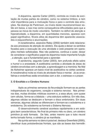 Eva Chagas 
64 
A dopamina, aponta Carter (2003), controla os níveis de exci-tação 
de muitas partes do cérebro, como no sistema límbico, e tem 
vital importância para a motivação física e para o controle das emo-ções. 
Na doença de Parkinson, os níveis deste neurotransmissor es-tão 
em baixa, e isso traz como consequência dificuldades para que a 
pessoa se mova de modo voluntário. Também no déficit de atenção e 
hiperatividade, a dopamina, em quantidades menores, aparece com 
papel significativo. Níveis altos de dopamina têm aparecido associa-dos 
à esquizofrenia e alucinações. 
A noradrenalina, assevera Ratey (2002) também está relaciona-da 
aos processos de atenção do cérebro. Ela ajuda a deixar os sentidos 
focados para a execução de uma atividade e está presente em opera-ções 
mentais sofisticadas. Mas não podemos, continua o autor, deixar 
de considerar o significativo papel da dopamina nesta importante função 
, a atenção, que é fundamental para o aprender. 
A serotonina, segundo Carter (2003), tem profundo efeito sobre 
o humor e a ansiedade. A acetilcolina controla a atividade de áreas do 
cérebro envolvidas com a atenção, a aprendizagem e a memória. No Mal 
de Alzheimer aparece um baixo nível de acetilcolina no córtex cerebral. 
A noradrenalina incita os níveis de atividade física e mental. Já as ence-falinas 
e endorfinas estão envolvidas com a dor, o estresse e o prazer. 
3. O Encéfalo e o Cérebro Humano 
Após as primeiras semanas da fecundação formam-se as partes 
indispensáveis do organismo, coração e sistema nervoso. Nos primei-ros 
dias, muitas divisões mitóticas ocorrem e, a essa altura, com quase 
cem células, forma-se a blástula – uma estrutura esférica. Em três dias, 
algumas células se deslocam e formam o disco embrionário. Em duas 
semanas, algumas células se diferenciam e formam-se o ectoderma e o 
endoderma. Do ectoderma se formará o Sistema Nervoso. 
O desenvolvimento cerebral acontece rapidamente e em está-gios 
bem característicos. No final do primeiro mês no útero, um cérebro 
primitivo já está formado. De fato, antes mesmo que o tubo neural 
tenha tomado forma, o cérebro já se manifesta. 
Na quinta semana no útero é possível, destaca Greenfield (2000), 
identificar duas protuberâncias frontais, que são as bases dos hemisfé- 
 