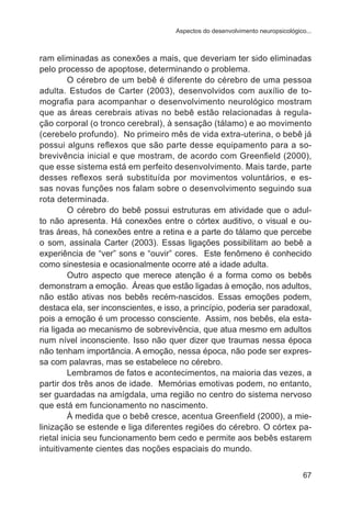Aspectos do desenvolvimento neuropsicológico... 
ram eliminadas as conexões a mais, que deveriam ter sido eliminadas 
pelo processo de apoptose, determinando o problema. 
O cérebro de um bebê é diferente do cérebro de uma pessoa 
adulta. Estudos de Carter (2003), desenvolvidos com auxílio de to-mografia 
para acompanhar o desenvolvimento neurológico mostram 
que as áreas cerebrais ativas no bebê estão relacionadas à regula-ção 
corporal (o tronco cerebral), à sensação (tálamo) e ao movimento 
(cerebelo profundo). No primeiro mês de vida extra-uterina, o bebê já 
possui alguns reflexos que são parte desse equipamento para a so-brevivência 
inicial e que mostram, de acordo com Greenfield (2000), 
que esse sistema está em perfeito desenvolvimento. Mais tarde, parte 
desses reflexos será substituída por movimentos voluntários, e es-sas 
novas funções nos falam sobre o desenvolvimento seguindo sua 
67 
rota determinada. 
O cérebro do bebê possui estruturas em atividade que o adul-to 
não apresenta. Há conexões entre o córtex auditivo, o visual e ou-tras 
áreas, há conexões entre a retina e a parte do tálamo que percebe 
o som, assinala Carter (2003). Essas ligações possibilitam ao bebê a 
experiência de “ver” sons e “ouvir” cores. Este fenômeno é conhecido 
como sinestesia e ocasionalmente ocorre até a idade adulta. 
Outro aspecto que merece atenção é a forma como os bebês 
demonstram a emoção. Áreas que estão ligadas à emoção, nos adultos, 
não estão ativas nos bebês recém-nascidos. Essas emoções podem, 
destaca ela, ser inconscientes, e isso, a princípio, poderia ser paradoxal, 
pois a emoção é um processo consciente. Assim, nos bebês, ela esta-ria 
ligada ao mecanismo de sobrevivência, que atua mesmo em adultos 
num nível inconsciente. Isso não quer dizer que traumas nessa época 
não tenham importância. A emoção, nessa época, não pode ser expres-sa 
com palavras, mas se estabelece no cérebro. 
Lembramos de fatos e acontecimentos, na maioria das vezes, a 
partir dos três anos de idade. Memórias emotivas podem, no entanto, 
ser guardadas na amígdala, uma região no centro do sistema nervoso 
que está em funcionamento no nascimento. 
À medida que o bebê cresce, acentua Greenfield (2000), a mie-linização 
se estende e liga diferentes regiões do cérebro. O córtex pa-rietal 
inicia seu funcionamento bem cedo e permite aos bebês estarem 
intuitivamente cientes das noções espaciais do mundo. 
 